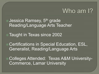 Who am I?Jessica Ramsey, 5th grade Reading/Language Arts TeacherTaught in Texas since 2002Certifications in Special Education, ESL, Generalist, Reading/Language ArtsColleges Attended:  Texas A&M University-Commerce, Lamar University
