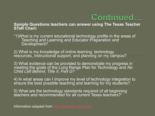 Continued…Sample Questions teachers can answer using The Texas Teacher STaRChart:“1)What is my current educational technology profile in the areas of Teaching and Learning and Educator Preparation and Development?2) What is my knowledge of online learning, technology resources, instructional support, and planning on my campus?3) What evidence can be provided to demonstrate my progress in meeting the goals of the Long Range Plan for Technology and No Child Left Behind, Title II, Part D?4) In what areas can I improve my level of technology integration to ensure the best possible teaching and learning for my students?5) What are the technology standards required of all beginning teachers and recommended for all current Texas teachers?”Information adapted from http://starchart.esc12.net/