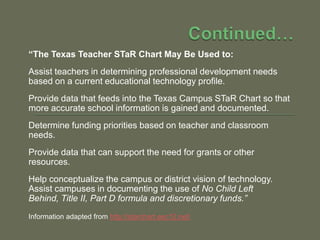 Continued…“The Texas Teacher STaR Chart May Be Used to:Assist teachers in determining professional development needs based on a current educational technology profile.Provide data that feeds into the Texas Campus STaR Chart so that more accurate school information is gained and documented.Determine funding priorities based on teacher and classroom needs.Provide data that can support the need for grants or other resources.Help conceptualize the campus or district vision of technology.Assist campuses in documenting the use of No Child Left Behind, Title II, Part D formula and discretionary funds.”Information adapted from http://starchart.esc12.net/
