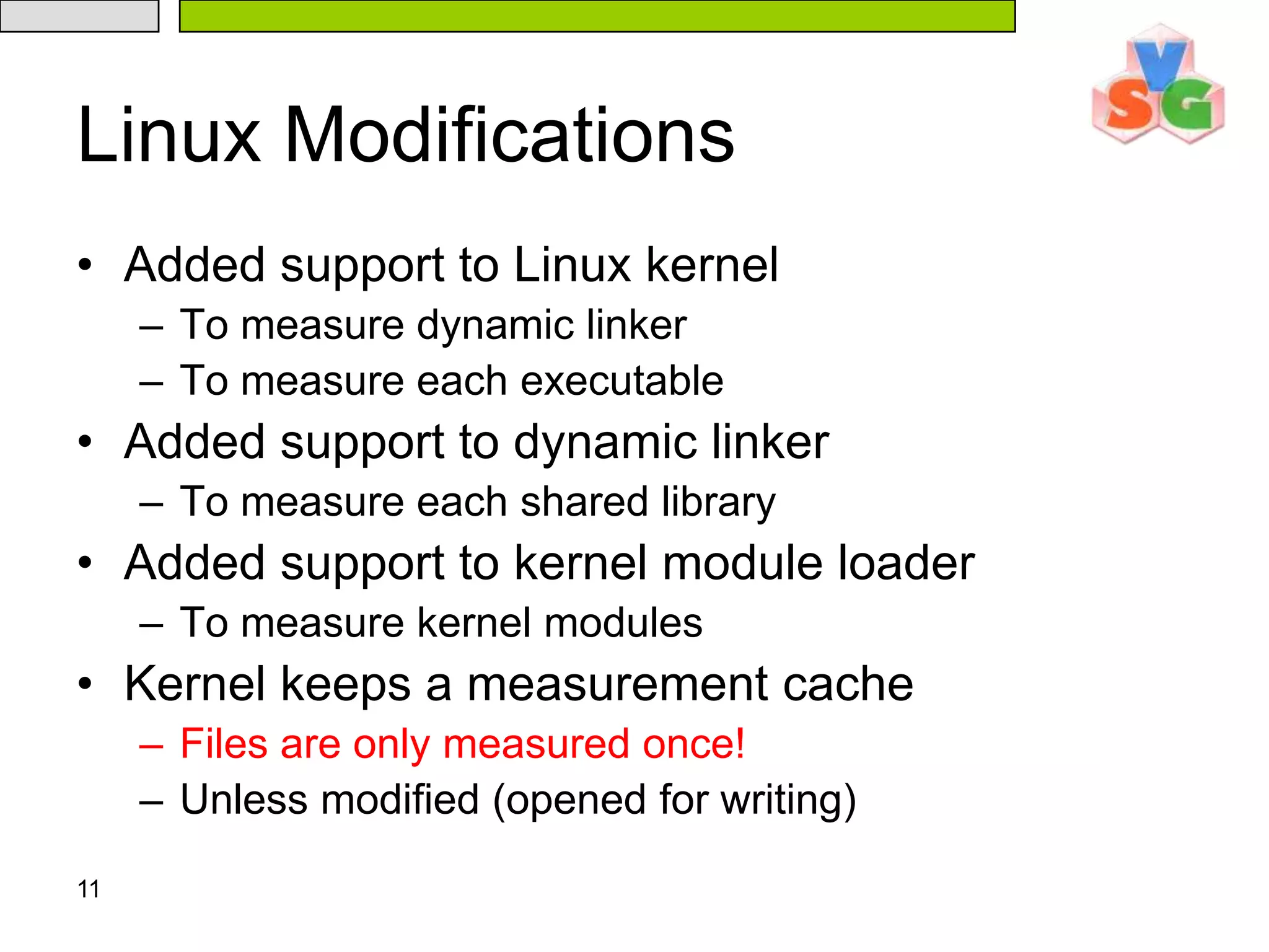 11Linux ModificationsAdded support to Linux kernelTo measure dynamic linkerTo measure each executableAdded support to dynamic linkerTo measure each shared libraryAdded support to kernel module loaderTo measure kernel modulesKernel keeps a measurement cacheFiles are only measured once!Unless modified (opened for writing)