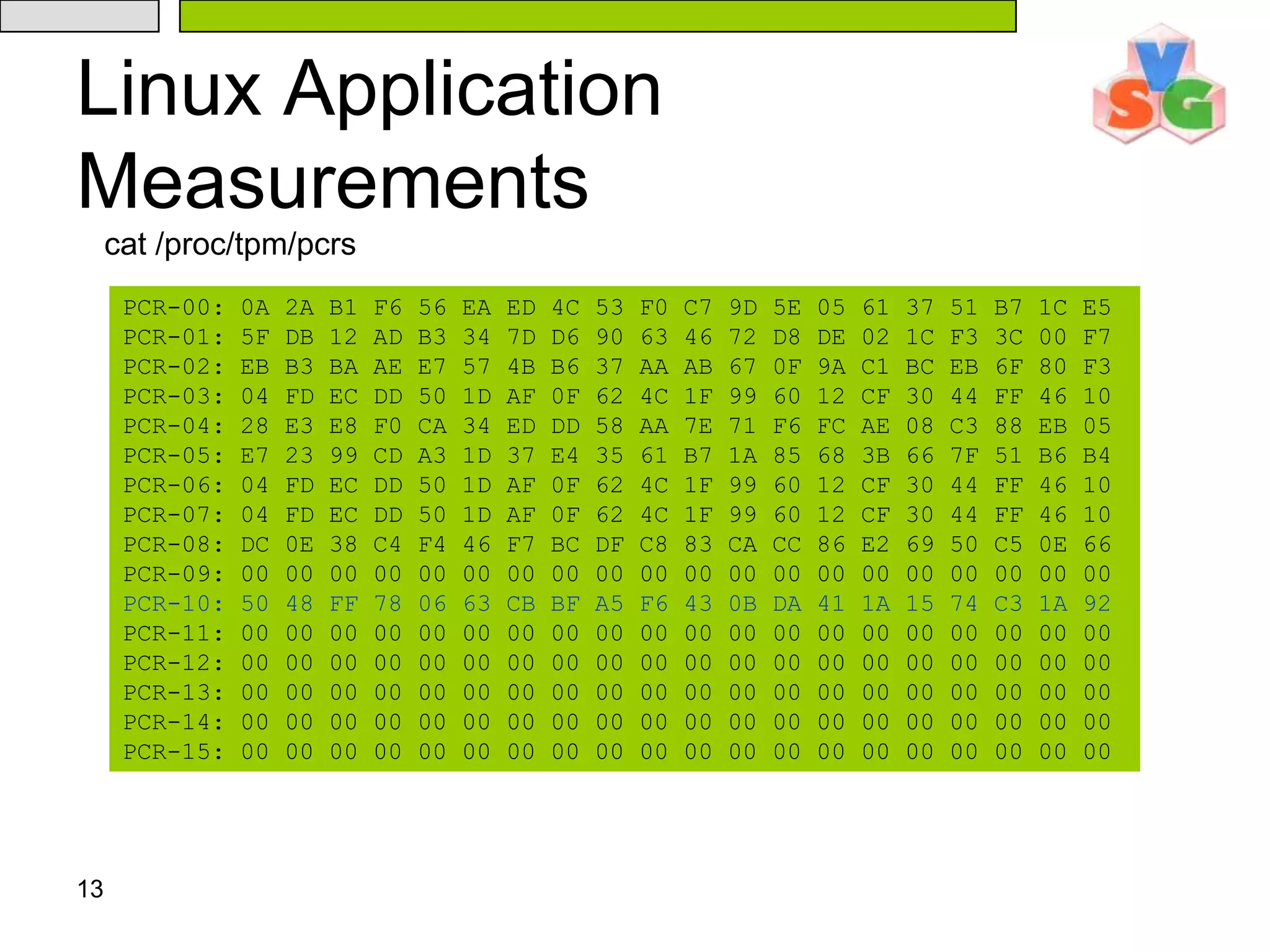 13Linux Application Measurementscat /proc/tpm/pcrsPCR-00: 0A 2A B1 F6 56 EA ED 4C 53 F0 C7 9D 5E 05 61 37 51 B7 1C E5PCR-01: 5F DB 12 AD B3 34 7D D6 90 63 46 72 D8 DE 02 1C F3 3C 00 F7PCR-02: EB B3 BA AE E7 57 4B B6 37 AA AB 67 0F 9A C1 BC EB 6F 80 F3PCR-03: 04 FD EC DD 50 1D AF 0F 62 4C 1F 99 60 12 CF 30 44 FF 46 10PCR-04: 28 E3 E8 F0 CA 34 ED DD 58 AA 7E 71 F6 FC AE 08 C3 88 EB 05PCR-05: E7 23 99 CD A3 1D 37 E4 35 61 B7 1A 85 68 3B 66 7F 51 B6 B4PCR-06: 04 FD EC DD 50 1D AF 0F 62 4C 1F 99 60 12 CF 30 44 FF 46 10PCR-07: 04 FD EC DD 50 1D AF 0F 62 4C 1F 99 60 12 CF 30 44 FF 46 10PCR-08: DC 0E 38 C4 F4 46 F7 BC DF C8 83 CA CC 86 E2 69 50 C5 0E 66PCR-09: 00 00 00 00 00 00 00 00 00 00 00 00 00 00 00 00 00 00 00 00PCR-10: 50 48 FF 78 06 63 CB BF A5 F6 43 0B DA 41 1A 15 74 C3 1A 92PCR-11: 00 00 00 00 00 00 00 00 00 00 00 00 00 00 00 00 00 00 00 00PCR-12: 00 00 00 00 00 00 00 00 00 00 00 00 00 00 00 00 00 00 00 00PCR-13: 00 00 00 00 00 00 00 00 00 00 00 00 00 00 00 00 00 00 00 00PCR-14: 00 00 00 00 00 00 00 00 00 00 00 00 00 00 00 00 00 00 00 00PCR-15: 00 00 00 00 00 00 00 00 00 00 00 00 00 00 00 00 00 00 00 00