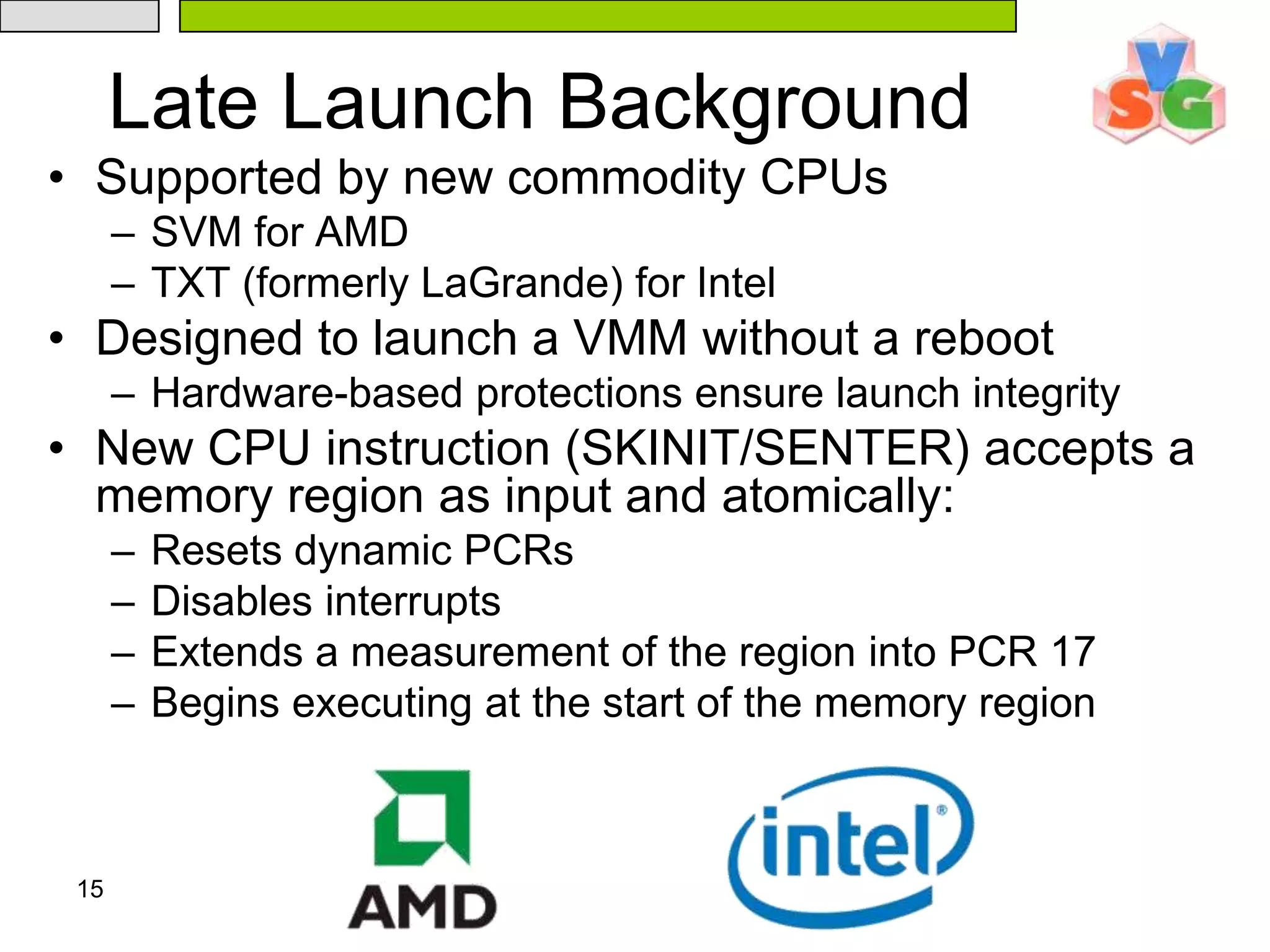 15Late Launch BackgroundSupported by new commodity CPUsSVM for AMDTXT (formerly LaGrande) for IntelDesigned to launch a VMM without a rebootHardware-based protections ensure launch integrityNew CPU instruction (SKINIT/SENTER) accepts a memory region as input and atomically:Resets dynamic PCRs Disables interruptsExtends a measurement of the region into PCR 17Begins executing at the start of the memory region