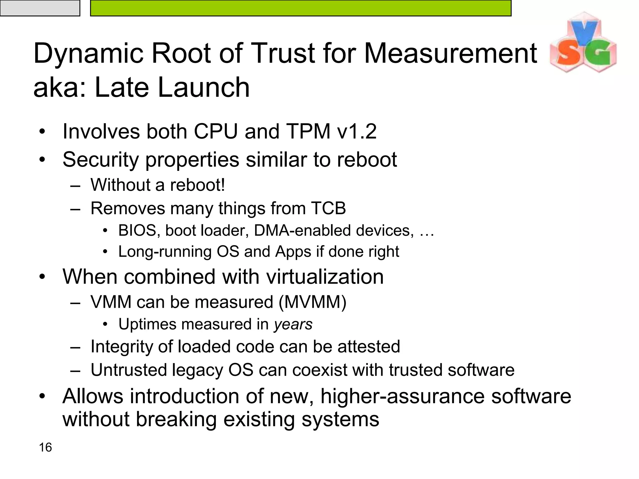 16Dynamic Root of Trust for Measurementaka: Late LaunchInvolves both CPU and TPM v1.2Security properties similar to rebootWithout a reboot!Removes many things from TCBBIOS, boot loader, DMA-enabled devices, …Long-running OS and Apps if done rightWhen combined with virtualizationVMM can be measured (MVMM)Uptimes measured in yearsIntegrity of loaded code can be attestedUntrusted legacy OS can coexist with trusted softwareAllows introduction of new, higher-assurance software without breaking existing systems