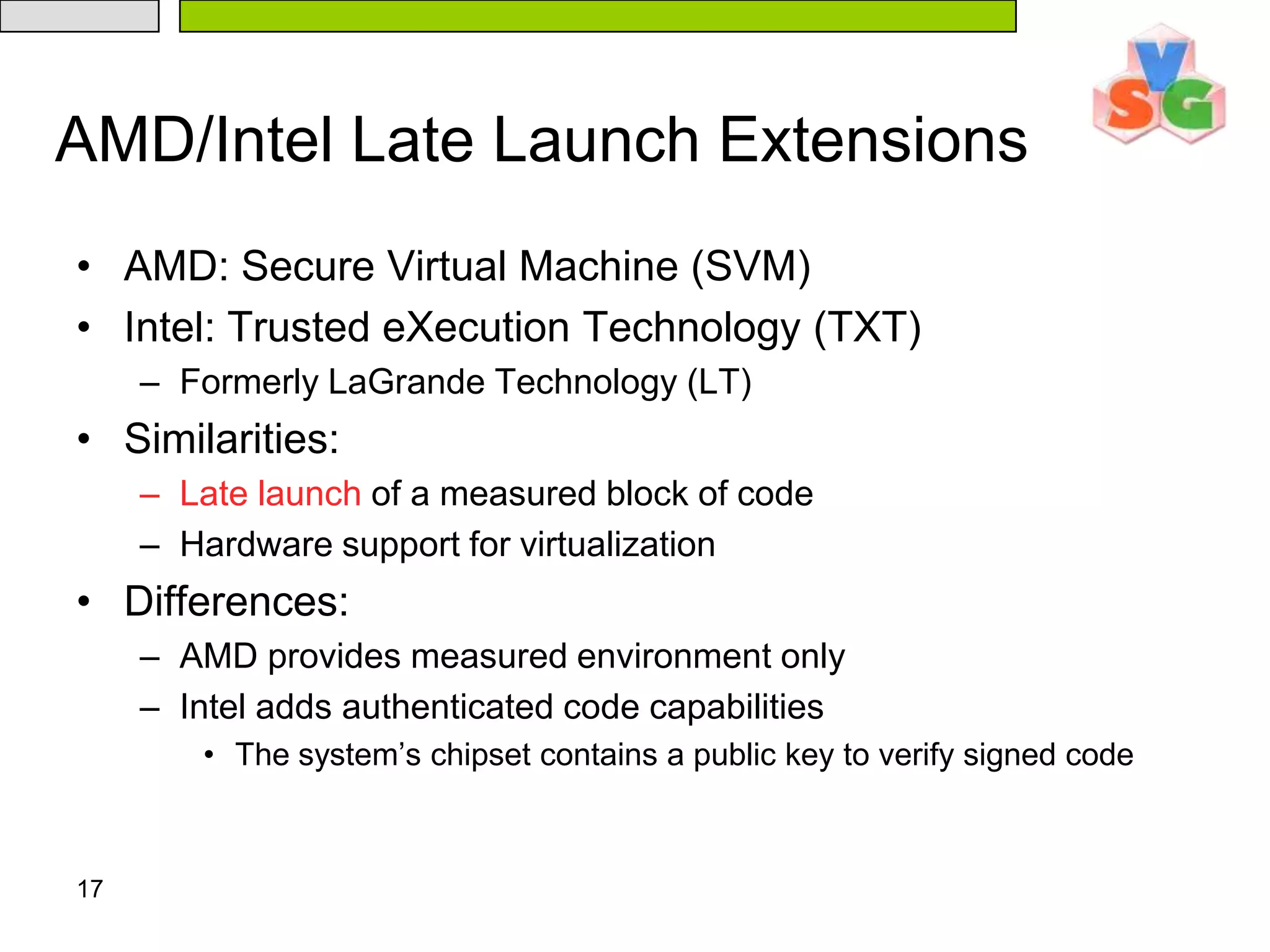 17AMD/Intel Late Launch ExtensionsAMD: Secure Virtual Machine (SVM)Intel: Trusted eXecution Technology (TXT)Formerly LaGrande Technology (LT)Similarities:Late launch of a measured block of codeHardware support for virtualizationDifferences:AMD provides measured environment onlyIntel adds authenticated code capabilitiesThe system’s chipset contains a public key to verify signed code