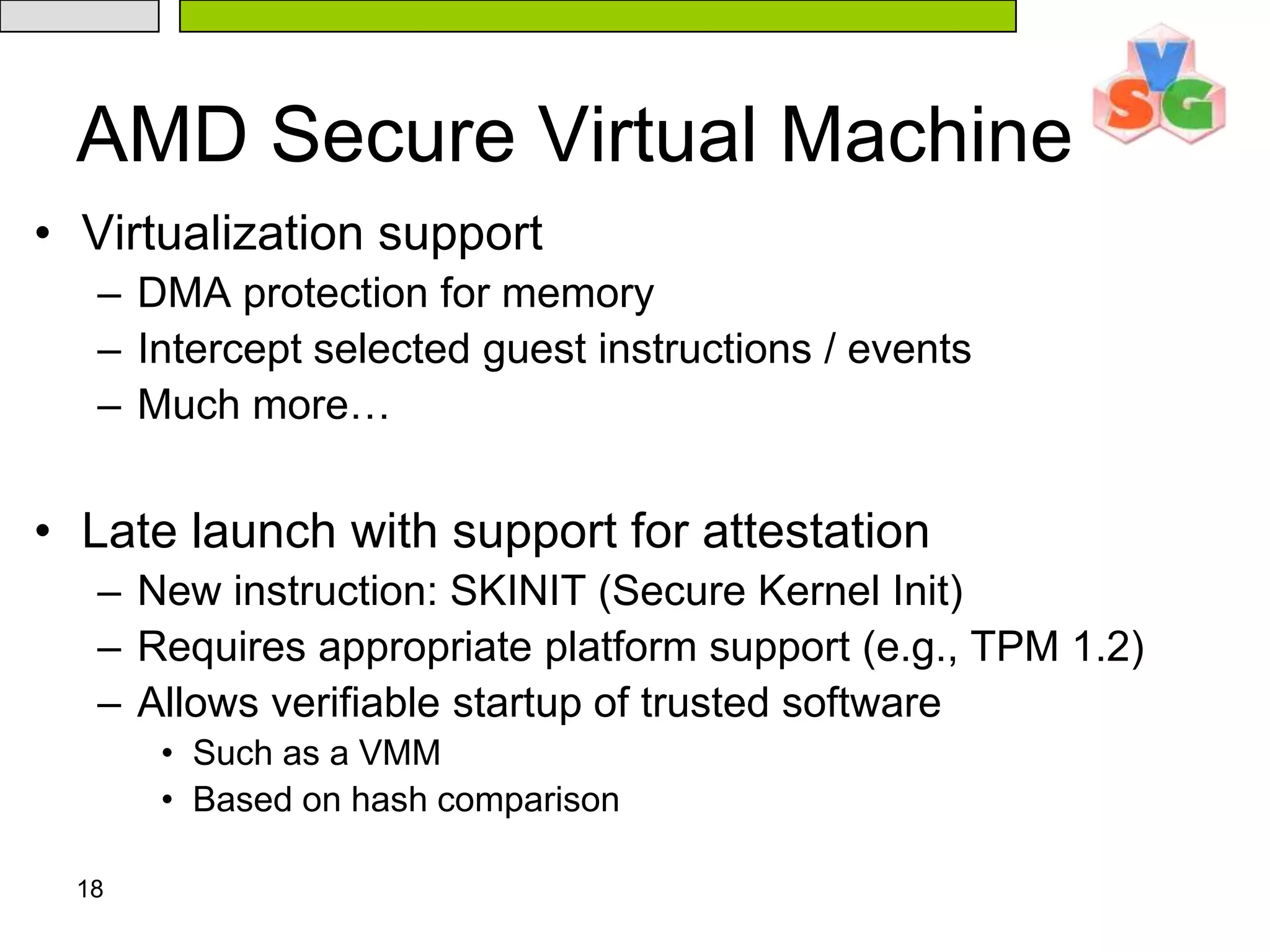 18AMD Secure Virtual MachineVirtualization supportDMA protection for memoryIntercept selected guest instructions / eventsMuch more…Late launch with support for attestationNew instruction: SKINIT (Secure Kernel Init)Requires appropriate platform support (e.g., TPM 1.2)Allows verifiable startup of trusted softwareSuch as a VMMBased on hash comparison