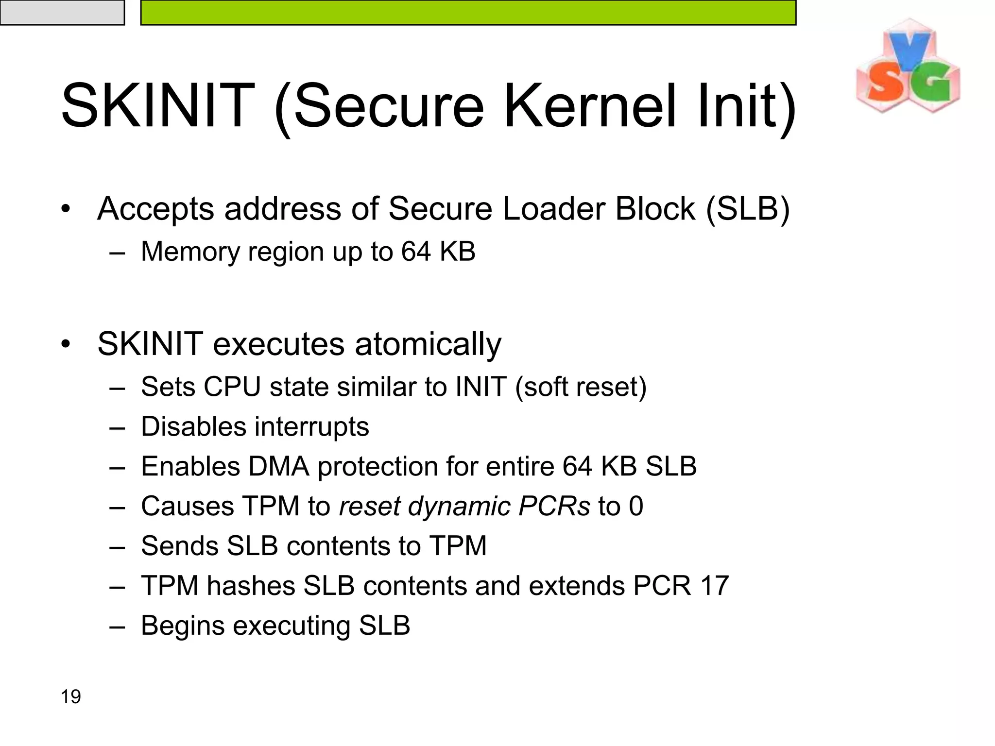 19SKINIT (Secure Kernel Init)Accepts address of Secure Loader Block (SLB)Memory region up to 64 KBSKINIT executes atomicallySets CPU state similar to INIT (soft reset)Disables interruptsEnables DMA protection for entire 64 KB SLBCauses TPM to reset dynamic PCRs to 0Sends SLB contents to TPMTPM hashes SLB contents and extends PCR 17Begins executing SLB
