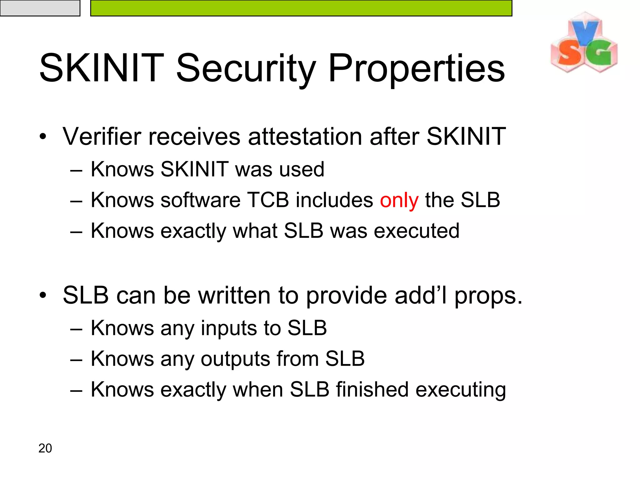 20SKINIT Security PropertiesVerifier receives attestation after SKINITKnows SKINIT was usedKnows software TCB includes only the SLBKnows exactly what SLB was executedSLB can be written to provide add’l props.Knows any inputs to SLBKnows any outputs from SLBKnows exactly when SLB finished executing