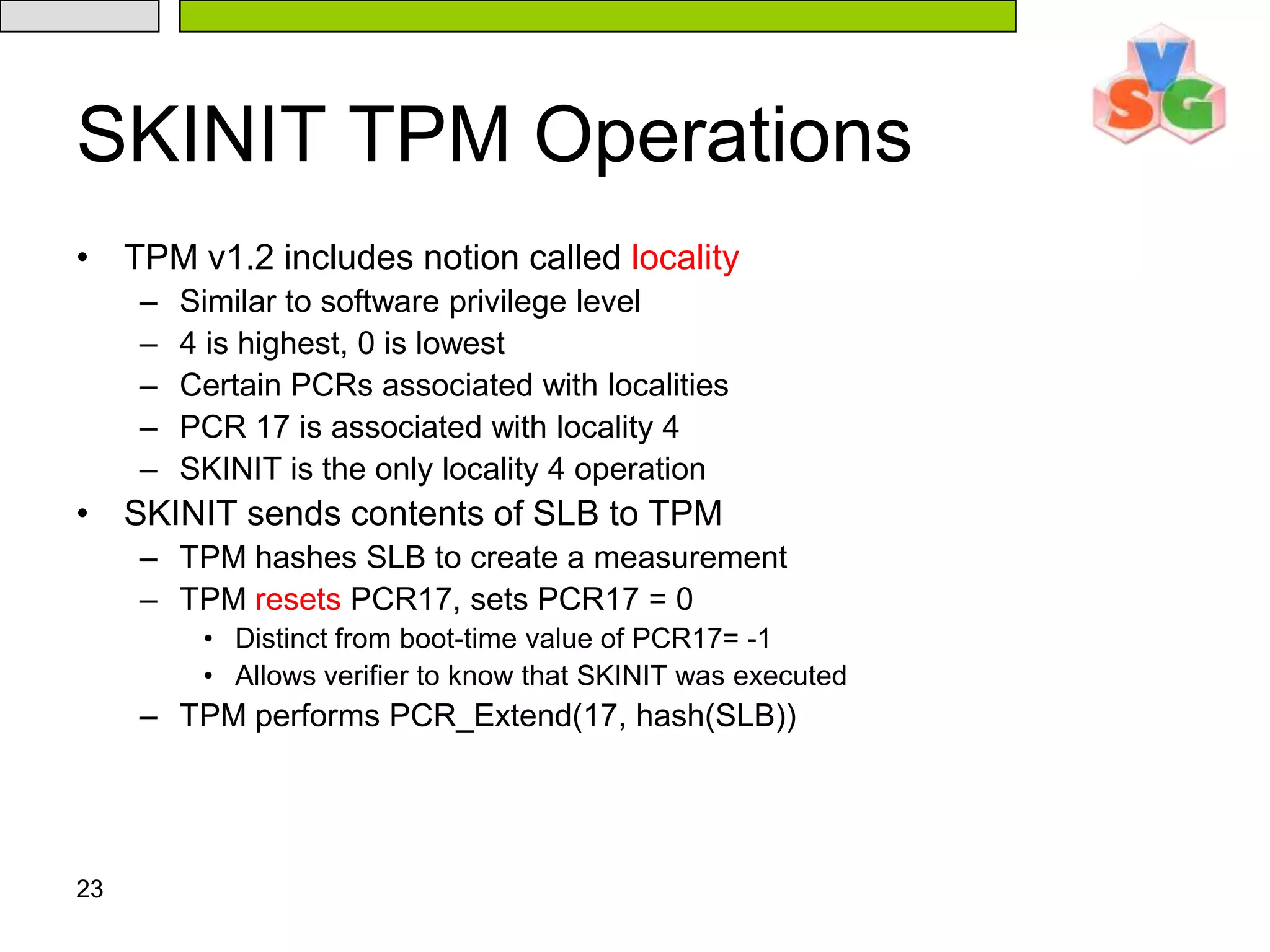 23SKINIT TPM OperationsTPM v1.2 includes notion called localitySimilar to software privilege level4 is highest, 0 is lowestCertain PCRs associated with localitiesPCR 17 is associated with locality 4SKINIT is the only locality 4 operationSKINIT sends contents of SLB to TPMTPM hashes SLB to create a measurementTPM resets PCR17, sets PCR17 = 0Distinct from boot-time value of PCR17= -1Allows verifier to know that SKINIT was executedTPM performs PCR_Extend(17, hash(SLB))