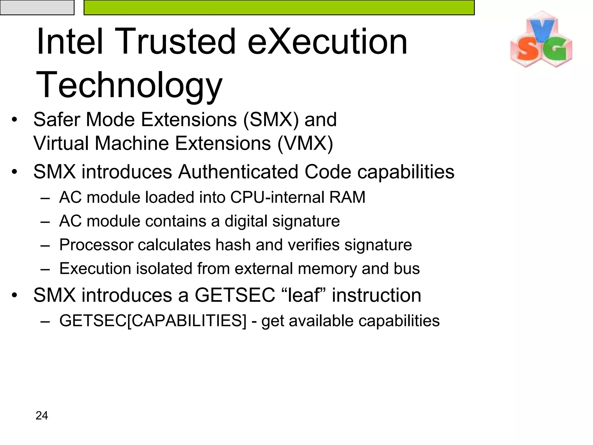 24Intel Trusted eXecution TechnologySafer Mode Extensions (SMX) and Virtual Machine Extensions (VMX)SMX introduces Authenticated Code capabilitiesAC module loaded into CPU-internal RAMAC module contains a digital signatureProcessor calculates hash and verifies signatureExecution isolated from external memory and busSMX introduces a GETSEC “leaf” instructionGETSEC[CAPABILITIES] - get available capabilities