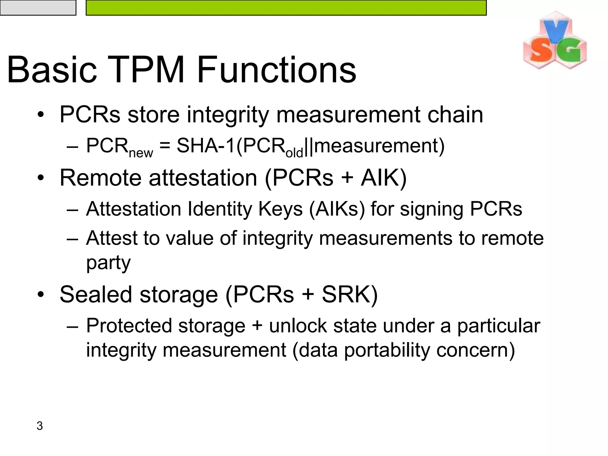 3Basic TPM FunctionsPCRs store integrity measurement chainPCRnew = SHA-1(PCRold||measurement)Remote attestation (PCRs + AIK)Attestation Identity Keys (AIKs) for signing PCRsAttest to value of integrity measurements to remote partySealed storage (PCRs + SRK)Protected storage + unlock state under a particular integrity measurement (data portability concern)