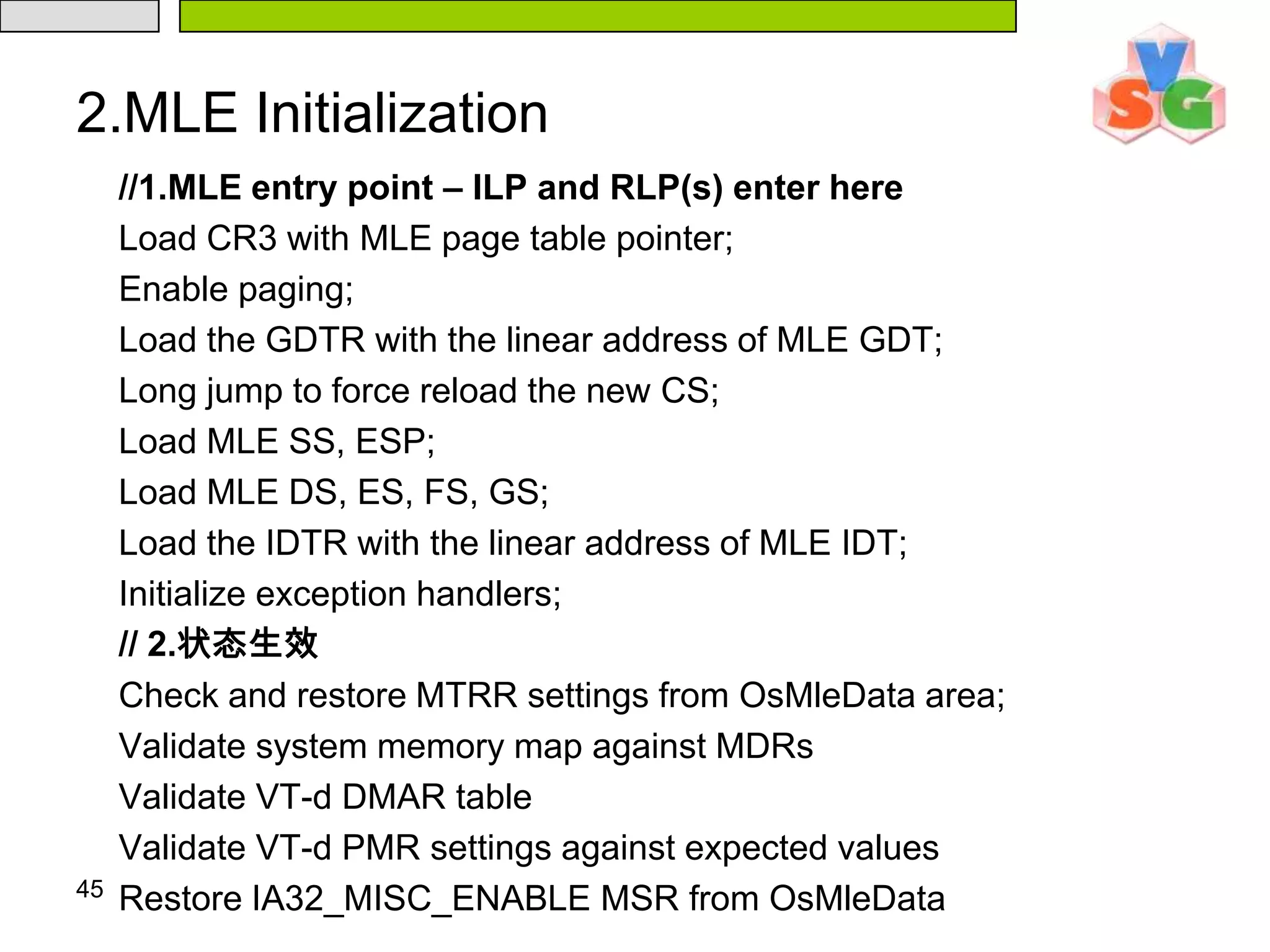 401.3 Loading the MLE and processor rendezvous（2）Intel® Trusted Execution Technology Heap Initialization  Information can be passed from system software to the SINIT AC module and from system software to the MLE using the Intel® TXT Heap. The SINIT AC module will also use this region to pass data to the MLE. The system software launching the measured environment is responsible for initializing the following in the Intel® TXT Heap memory (this initialization must be completed before executing GETSEC[SENTER]):（1）Initialize contents of the Intel® TXT Heap Memory（2）Initialize contents of the OsMleData and OsMleDataSize (with the size of the OsMleData field + 8H) fields. （3）Initialize contents of the OsSinitData and OsSinitDataSize (with the size of the OsSinitData field + 8H) fields. The OsMleData structure has fields for specifying regions of memory to protect from DMA (PMR Low/High Base/Size) using VT-d.