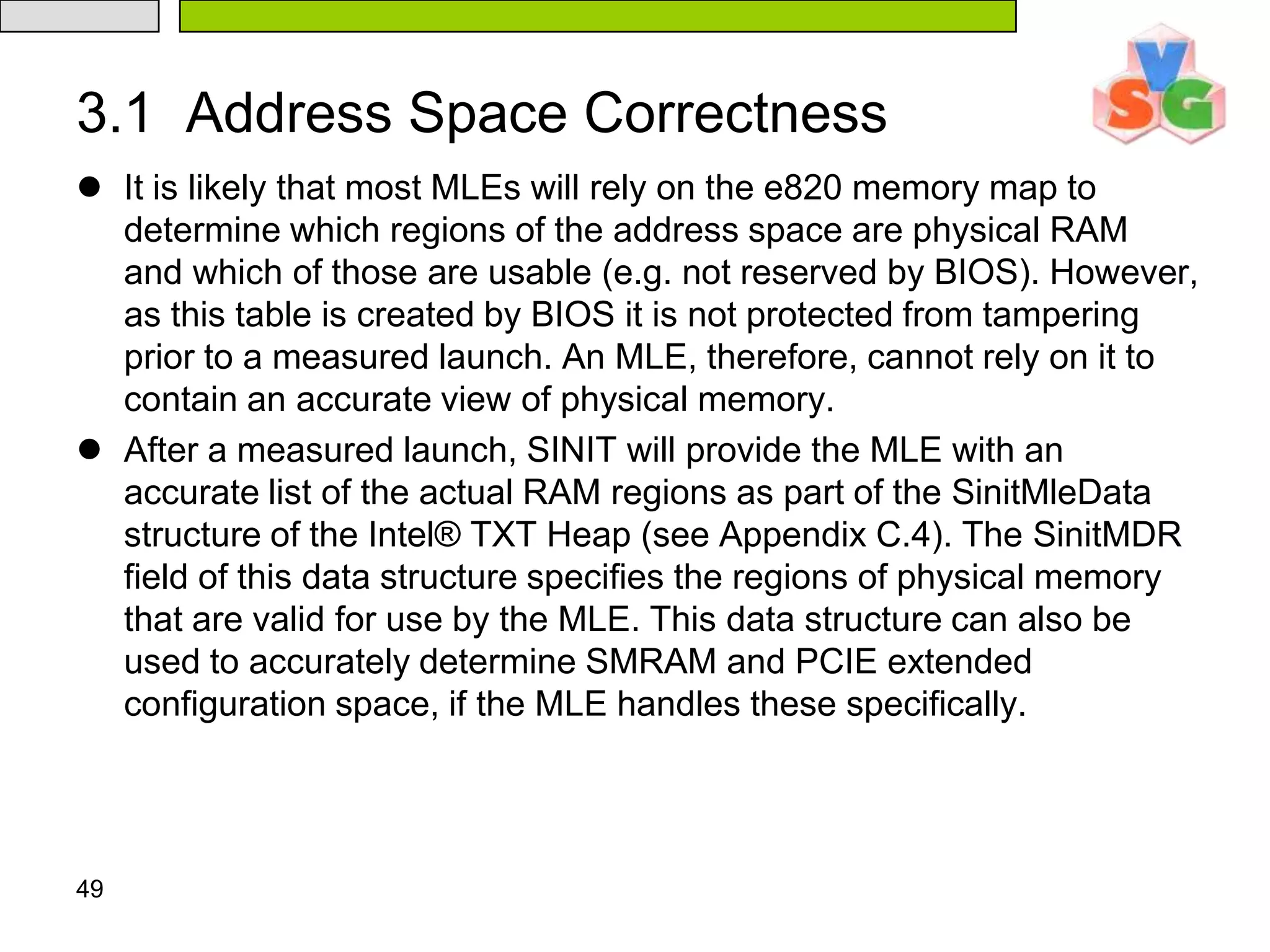 44Measured Launched EnvironmentAny Measured Launched Environment (MLE) will generally consist of three main sections of code: the initialization, the dispatch routine, and the shutdown. The initialization code is run each time the Intel® TXT environment is launched. This code includes code to setup the MLE on the ILP and join code to initialize the RLPs. After initialization, the MLE behaves like the unmeasured version would have; in the case of a VMM, this is trapping various guest operations and virtualizing certain processor states.Finally the MLE prepares for shutdown by again synchronizing the processors, clearing any state and executing the GETSEC[SEXIT] instruction.