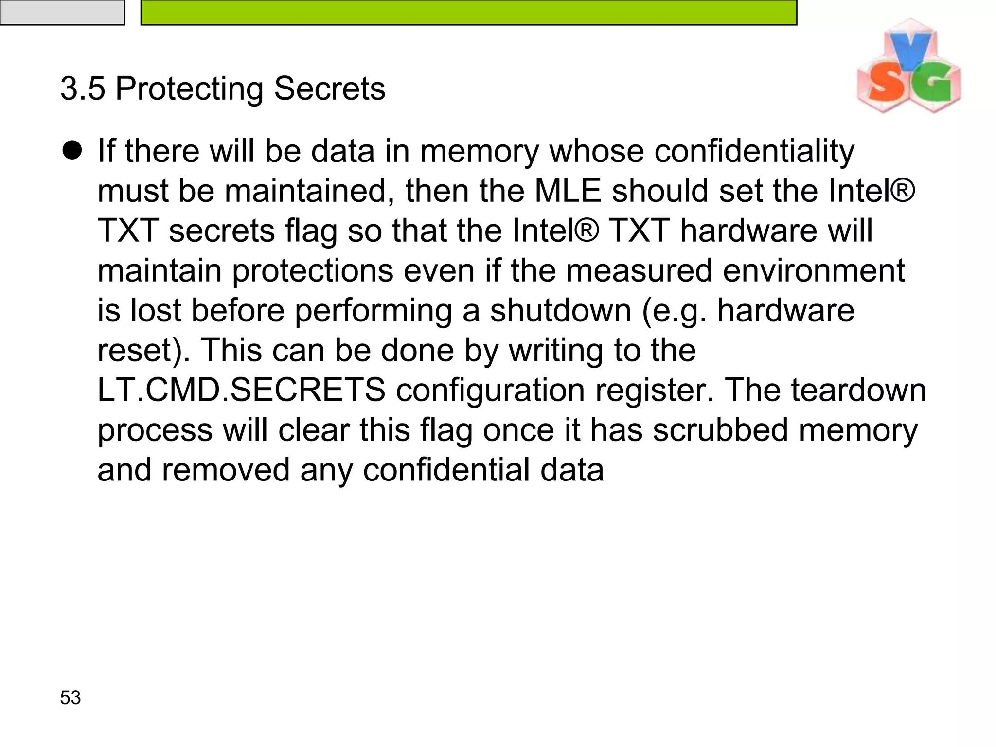 483.MLE OperationThe dispatch routine is responsible for handling all VMExitsfrom the guest. The guest VMExits are caused by various situations, operations or events occurring in the guest. The dispatch routine must handle each VMExit appropriately to maintain the measured environment. In addition, the dispatch routine may need to save and restore some of processor state not automatically saved or restored during VM transitions. The MLE must also ensure that it has an accurate view of the address space and that it restricts access to certain of the memory regions that the GETSEC[SENTER] process will have enabled. The following subsections describe various key components of the MLE dispatch routine.493.1  Address Space CorrectnessIt is likely that most MLEs will rely on the e820 memory map to determine which regions of the address space are physical RAM and which of those are usable (e.g. not reserved by BIOS). However, as this table is created by BIOS it is not protected from tampering prior to a measured launch. An MLE, therefore, cannot rely on it to contain an accurate view of physical memory. 