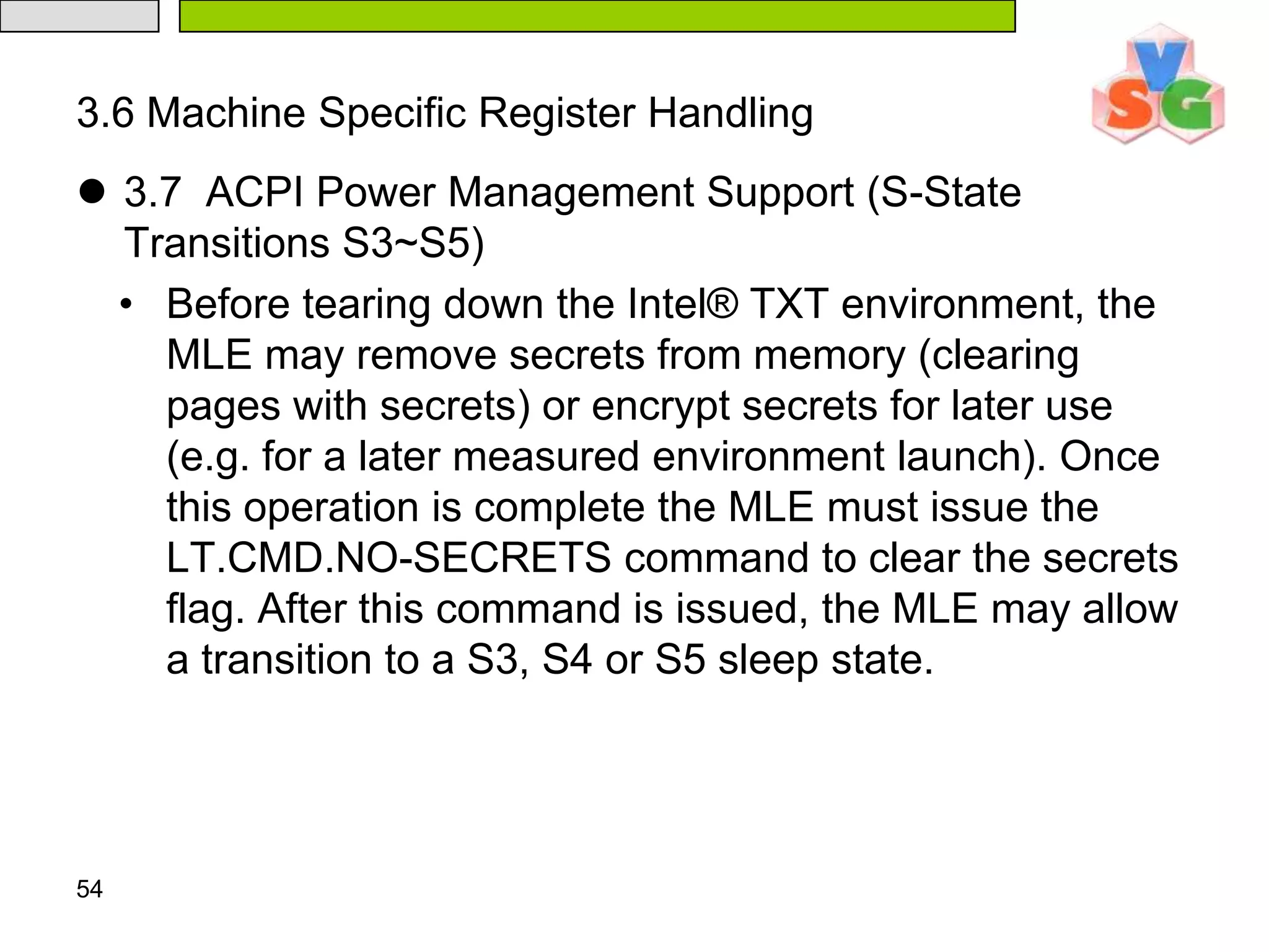 After a measured launch, SINIT will provide the MLE with an accurate list of the actual RAM regions as part of the SinitMleData structure of the Intel® TXT Heap (see Appendix C.4). The SinitMDR field of this data structure specifies the regions of physical memory that are valid for use by the MLE. This data structure can also be used to accurately determine SMRAM and PCIE extended configuration space, if the MLE handles these specifically. 503.2  Address Space IntegrityThere are several regions of the address space (both physical RAM and Intel® TXT chipset regions) that have special uses for Intel® TXT. Some of these should be reserved for the MLE and some can be exposed to one or more guests/VMs. 513.3  Physical RAM Regions There are two regions of physical RAM that are used by Intel® TXT and are reserved by BIOS prior to the MLE launch. These are the SINIT AC module region and the Intel® TXT Heap. Each region’s base address and size are specified by Intel® TXT configuration registers (e.g. LT.SINIT.BASE and LT.SINIT.SIZE). 
