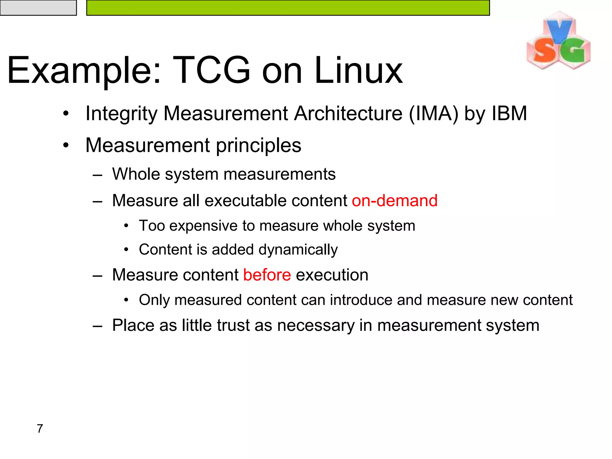 7Example: TCG on LinuxIntegrity Measurement Architecture (IMA) by IBMMeasurement principlesWhole system measurementsMeasure all executable content on-demandToo expensive to measure whole systemContent is added dynamicallyMeasure content before executionOnly measured content can introduce and measure new contentPlace as little trust as necessary in measurement system