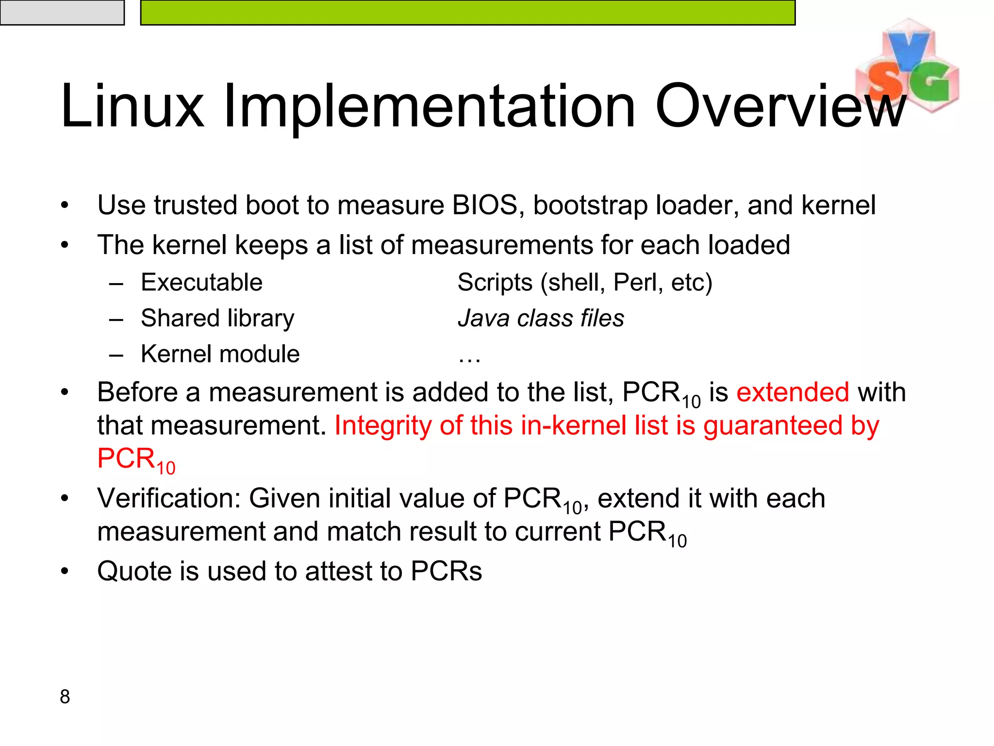 8Linux Implementation OverviewUse trusted boot to measure BIOS, bootstrap loader, and kernelThe kernel keeps a list of measurements for each loadedExecutable		Scripts (shell, Perl, etc)Shared library		Java class filesKernel module		…Before a measurement is added to the list, PCR10 is extended with that measurement. Integrity of this in-kernel list is guaranteed by PCR10Verification: Given initial value of PCR10, extend it with each measurement and match result to current PCR10Quote is used to attest to PCRs