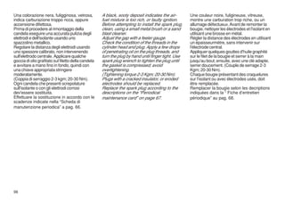 Una colorazione nera, fuligginosa, vetrosa,          A black, sooty deposit indicates the air-       Une couleur noire, fuligineuse, vitreuse,
indica carburazione troppo ricca, oppure             fuel mixture is too rich, or faulty ignition.   montre une carburation trop riche, ou un
accensione difettosa.                                Before attempting to install the spark plug,    allumage défectueux. Avant de remonter la
Prima di procedere al rimontaggio della              clean, using a small metal brush or a sand      bougie, nettoyer les électrodes et l'isolant en
candela eseguire una accurata pulizia degli          blast cleaner.                                  utilisant une brosse en métal.
elettrodi e dell'isolante usando uno                 Adjust the gap with a feeler gauge.             Régler la distance des électrodes en utilisant
spazzolino metallico.                                Check the condition of the threads in the       un épaisseurmètre, sans intervenir sur
Regolare la distanza degli elettrodi usando          cylinder head and plug. Apply a few drops       l'électrode central.
uno spessore calibrato, non intervenendo             of penetrating oil on the plug threads, and     Appliquer quelques gouttes d'huile graphité
sull'elettrodo centrale. Applicare qualche           turn the plug by hand until finger tight. Use   sur le filet de la bougie et serrer à la main
goccia di olio grafitato sul filetto della candela   spark plug wrench to tighten the plug until     jusqu'au bout; ensuite, avec une clé adapte,
e avvitare a mano fino in fondo, quindi con          the gasket is compressed; avoid                 serrer doucement. (Couple de serrage 2-3
una chiave appropriata stringere                     overtightening.                                 Kgm; 20-30 Nm).
moderatamente.                                       (Tightening torque 2-3 Kgm; 20-30 Nm).          Chaque bougie présentant des craquelures
(Coppia di serraggio 2-3 kgm; 20-30 Nm).             Plugs with a cracked insulator, or eroded       sur l'isolant ou avec électrodes usés, doit
Ogni candela che presenti screpolature               electrodes should be replaced.                  être remplacée.
sull'isolante o con gli elettrodi corrosi            Replace the spark plug according to the         Remplacer la bougie selon les decriptions
dev'essere sostituita.                               descriptions on the “Periodical                 indiquées dans la “ Fiche d’entretien
Effettuare la sostituzione in accordo con le         maintenance card” on page 67.                   périodique” au pag. 68.
scadenze indicate nella “Scheda di
manutenzione periodica” a pag. 66.




98
 