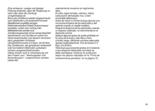 Eine schwarze, russige und glasige            calentamiento excesivo en regímenes
Färbung bedeutet, dass die Vergasung zu       altos.
reich oder dass die Zündung                   El color negro,tiznado, vidrioso, indica
unregelmässig ist.                            carburación demasiado rica, o bien
Bevor die Zündkerze wieder eingeschraubt,     encendido defectuoso.
wird Elektroden und Isolierstoff mit einer    Antes de volver a montar la bujía ejecute una
Metallbürste sorgfältig reinigen.             minuciosa limpieza de los electrodos y del
Elektrodenabstand mittels Dickenmesser        aislante usando un cepillo metálico.
einstellen, wobei man nicht auf der           Regule la distancia de los electrodos usando
Mittelelektrode arbeiten soll.                un espesor calibrado, no interviniendo en el
Zündkerzengewinde mit ein wenig Graphitöl     electrodo central.
abschmieren und Zündkerze zuerst von          Aplique algunas gotas de aceite grafitado en
Hand einschrauben und danach mit einem        la rosca de la bujía y atornille a mano
dazu geeigneten Schlüssel                     a fondo, luego, utilizando una llave adecuada,
(Anziehdrehmoment 2-3 Kgm; 20-30 Nm).         apriete moderadamente. (Par de torsión 2-3
Die Zündkerzen, die gerissenen Isolierstoff   Kgm; 20-30 Nm).
oder korrodierte Elektroden aufweisen,        Toda bujía que presente grietas en el aislante
müssen ausgewechselt werden.                  o que tenga los electrodos corroidos se
Dieser Ersatz muß in Vereinbarung mit         debe reemplazar. Efectuar la sustitución
den Fristen vom “ Wartungsplan und            según los plazos indicados en la “Ficha de
Kontrollcoupon“ vorgenommen werden            mantenimento periódico” en la página 70.
(Seite 69).




                                                                                               99
 