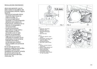 REGULACION ENCENDIDO

alizar esta operación, que se
debe realizar en los talleres del
Concesionario CAGIVA, haga lo
siguiente:
- remueva el carenado inferior
  izquierda según lo que se
  indica en la pág. 15;
- remueva la tapa lateral
  izquierda (1) y la de protección
  del piñón de la cadena (2);
- quite la bujía, introduzca en su
  asiento un comparador y                                                FIG. 1   FIG. 2
  remueva el rotor;
                                      FIG. 1
- monte la herramienta                1. Coperchio alternatore
  adecuada en el eje motor y          1. Alternator cover
                                      1. Couvercle alternateur
  lleve el pistón al P.M.S.           1. Weckelstromgenerator-
  poniendo a cero en esta                Deckel
                                      1. Tapa alternador
  posición el comparador;
                                      FIG. 2
- haga coincidir la muesca            2. Coperchio pignone uscita
  colocada en el estator con la           cambio
                                      2. Transmission sprocket cover
  practicada en la herramienta        2. Couvercle pignon sortie
  indicada más arriba y                   boîte de vitesses
                                      2. Getrieberitzel-Deckel
  compruebe que el pistón             2. Tapa piñón salida cambio
  haya cumplido una carrera de        FIG. 3
  1,6 mm.                             3. Attrezzo controllo fasatura
                                          accensione
En el caso de que no se               3. Ignition timing checking tool            FIG. 3
produzca, afloje los tres tornillos   3. Outil de contrôle de la
                                          phase d'allumage
del estator y gírelo hasta            3. Kontrollwerkzeug für
restablecer la condición correcta         Zündungseinstellung
                                      3. Herramienta control puesta
de avance (para el par de                 en fase encendido
torsión de la tuerca del rotor,
véase pag. 70).




                                                                                           101
 