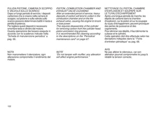 PULIZIA PISTONE, CAMERA DI SCOPPIO               PISTON, COMBUSTION CHAMBER AND                   NETTOYAGE DU PISTON, CHAMBRE
E VALVOLA SULLO SCARICO                          EXHAUST VALVE CLEANING                           D'EXPLOSION ET SOUPAPE SUR
Dopo un lungo periodo di servizio, i depositi    After an extended period of service, heavy       LE TUYAU D'ECHAPPEMENT
carboniosi che si creano nella camera di         deposits of carbon will tend to collect in the   Après une longue période de marche, les
scoppio, sul pistone e sulla valvola sullo       combustion chamber and on the the                dépôts de carbone dans la chambre
scarico possono determinare battiti in testa e   exhaust valve, causing the engine to knock       d'explosion, sur le piston et sur la soupape
perdita di potenza.                              or lose power.                                   du tuyau d'échappement, peuvent provoquer
Per togliere questi depositi è necessario        This requires disassembly of the cylinder        des pertes de puissance et des
smontare testa e cilindro dal motore.            for removing carbon from the cylinder head,      cognements.
Questa operazione dev'essere eseguita in         piston and piston ring grooves.                  Pour éliminer ces dépôts, il faut démonter la
accordo con le scadenze indicate nella           It is recommended the cleaning according         culasse et le cylindre.
“Scheda di manutenzione periodica” a             to the descriptions on the “Periodical           Cette opération doit être effectuée selon les
pag. 66.                                         maintenance card” on page 67.                    decriptions indiquées dans la “ Fiche
                                                                                                  d’entretien périodique” au pag. 68.


                                                                                                  AVIS
NOTA                                             NOTE                                             Ne pas altérer le silencieux, car son
Non manomettere il silenziatore; ogni            "Do not tamper with muffler; any alteration      altération pourrait compromettre le jusqu'à
alterazione compromette il rendimento del        will affect engine performance."                 rétablir la tension correcte;
motore.




102
 