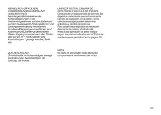 REINIGUNG VON KOLBEN,                        LIMPIEZA PISTON, CAMARA DE
VERBRENNUNGSKAMMER UND                       EXPLOSION Y VALVULA DE ESCAPE
AUSLASSVENTIL                                Después de un largo período de servicio, los
Nach langem Betrieb können die               depósitos carbonosos que se forman en la
Kohlenablagerungen in der                    cámara de explosión, en el pistón y en la
Verbrennungskammer, auf dem Kolben und       válvula de escape pueden determinar
auf dem Auslassventil, Zündungsklopfen und   golpeteos y pérdida de potencia.
Leistungsverminderung verursachen.           Para quitar estos depósitos es necesario
Um diese Ablagerungen zu entfernen, sind     desmontar la culata y el cilindro del
Kolbenkopf und Zylinder zu demontieren.      motor.Esta operación se debe realizar
Dieser Vorgang muss bei nach den Fristen,    según los plazos indicados en la “Ficha de
daß auf sie im “ Wartungsplan und            mantenimento periódico” en la página 70.
Kontrollcoupon “ gezeigt werden (Seite
69).


                                             NOTA
ZUR BEACHTUNG                                No dañe el silenciador; toda alteración
Schalldämpfer nicht beschädigen; etwaige     compromete el rendimiento del motor.
Veränderungen beeinträchtigen die
Leistung des Motors.




                                                                                            103
 
