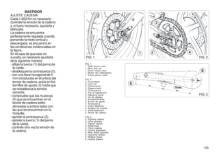 BASTIDOR
AJUSTE CADENA
Cada 1.000 Km es necesario
controlar la tensión de la cadena
y, si fuera necesario, ajustarla y
lubricarla.
La cadena se encuentra
perfectamente regulada cuando,
poniendo la moto vertical y
descargada, se encuentra en
las condiciones evidenciadas en
la figura.
En el caso de que esto no
suceda, es necesario ajustarla         FIG. 1                    FIG. 2
de la siguiente manera:
- afloje la tuerca (1) del perno de   FIG. 1
                                      1. Dado perno ruota
  la rueda;                           1. Rear axle nut
- desbloquee la contratuerca (2);     1. Ecrou moyeu roue
                                      1. Mutter des Radzapfens
- con una llave hexagonal de 5        1. Tuerca perno rueda
  mm introducida en el orificio del   FIG. 2
  tensor de cadena, actúe en los      2. Controdado
                                      2. Lock nut
  tornillos de ajuste (3) hasta que   2. Contre-écrou
  se restablezca la tensión           2. Gegenmutter
                                      2. Contratuerca
  correcta;                           3. Vite di regolazione
- compruebe que las muescas           3. Adjusting screw         FIG. 3
                                      3. Vis de réglage
  (4) que se encuentran en el         3. Einstellschraube
                                      3. Tornillo de ajuste
  tensor de cadena estén              4. Tendicatena
  alineadas a ambos lados con         4. Chain ttightener
                                      4. Tendeur de chaîne
  las que se encuentran en la         4. Kettenspannern
  horquilla;                          4. Tensor de cadena

- apriete la contratuerca (2);        FIG. 3
                                      5. Pignone catena
- apriete la tuerca (1) del perno     5. Drive sprocket
  de la rueda;                        5. Pignon chaîne
                                      5. Kettenritzel
- controle otra vez la tensión de     5. Pinón cadena
  la cadena.                          6. Corona posteriore
                                      6. Rear wheel sprocket
                                      6. Couronne arrière
                                      6. Hinterer Kranz
                                      6. Corona trasera


                                                                    105
 