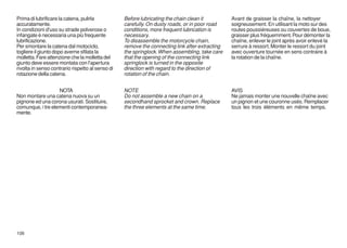 Prima di lubrificare la catena, pulirla           Before lubricating the chain clean it         Avant de graisser la chaîne, la nettoyer
accuratamente.                                    carefully. On dusty roads, or in poor road    soigneusement. En utilisant la moto sur des
In condizioni d'uso su strade polverose o         conditions, more frequent lubrication is      routes poussiéreuses ou couvertes de boue,
infangate è necessaria una più frequente          necessary.                                    graisser plus fréquemment. Pour démonter la
lubrificazione.                                   To disassemble the motorcycle chain,          chaîne, enlever le joint après avoir enlevé la
Per smontare la catena dal motociclo,             remove the connecting link after extracting   serrure à ressort. Monter le ressort du joint
togliere il giunto dopo averne sfilata la         the springlock. When assembling, take care    avec ouverture tournée en sens contraire à
molletta. Fare attenzione che la molletta del     that the opening of the connecting link       la rotation de la chaîne.
giunto deve essere montata con l'apertura         springlock is turned in the opposite
rivolta in senso contrario rispetto al senso di   direction with regard to the direction of
rotazione della catena.                           rotation of the chain.


                   NOTA                           NOTE                                          AVIS
Non montare una catena nuova su un                Do not assemble a new chain on a              Ne jamais monter une nouvelle chaîne avec
pignone ed una corona usurati. Sostituire,        secondhand sprocket and crown. Replace        un pignon et une couronne usés. Remplacer
comunque, i tre elementi contemporanea-           the three elements at the same time.          tous les trois éléments en même temps.
mente.




106
 