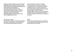 Kette nochmals auf Spannung prüfen, Kette      Antes de lubricar la cadena, límpiela
sorgfältig reinigen, bevor man sie schmiert.   minuciosamente. Si se usa en caminos
Unter nassen und staubigen Bedingungen ist     muy polvorientos o barrosos la lubricación
die Kette öfter abzuschmieren.                 se deberá hacer con mayor frecuencia.
Zum Demontieren der Kette ist die              Para desmontar la cadena de la moto, quite
Verbindung herauszunehmen, nachdem             la junta luego de quitar el resorte.
ihre Klammer entfernt worden ist. Zum          Tenga cuidado cuando monte el resorte que
Anbauen muss die Öffnung der                   se debe hacer con la apertura en sentido
Verbindungsklammer dem Drehsinn der            contrario respecto del sentido de rotación de
Kette entgegengesetzt sein.                    la cadena.



ZUR BEACHTUNG                                  NOTA
Nie eine neue Kette auf verschlissene Ritzel   No monte una cadena nueva en un piñón y
und Kranz aufmontieren. Auf alle Fälle die     corona gastados. Substituir todavia los tres
drei Elemente gleichzeitig austauchen.         elementos al mismo tiempo.




                                                                                               107
 