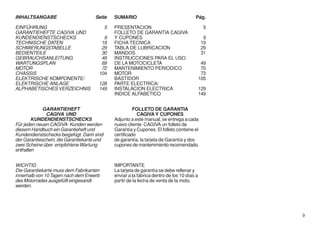 INHALTSANGABE                        Seite      SUMARIO                                  Pág.

EINFÜHRUNG                                  5   PRESENTACION                                    5
GARANTIEHEFTE CAGIVA UND                        FOLLETO DE GARANTIA CAGIVA
KUNDENDIENSTSCHECKS                     9       Y CUPONES                                       9
TECHNISCHE DATEN                       19       FICHA TECNICA                                  19
SCHMIERUNGSTABELLE                     29       TABLA DE LUBRICACION                           29
BEDIENTEILE                            30       MANDOS                                         31
GEBRAUCHSANLEITUNG                     49       INSTRUCCIONES PARA EL USO
WARTUNGSPLAN                           69       DE LA MOTOCICLETA                              49
MOTOR                                  72       MANTENIMIENTO PERIODICO                        70
CHASSIS                               104       MOTOR                                          73
ELEKTRISCHE KOMPONENTE/                         BASTIDOR                                      105
ELEKTRISCHE ANLAGE                    128       PARTE ELECTRICA/
ALPHABETISCHES VERZEICHNIS            149       INSTALACION ELECTRICA                         129
                                                INDICE ALFABETICO                             149


             GARANTIEHEFT                                 FOLLETO DE GARANTIA
              CAGIVA UND                                    CAGIVA Y CUPONES
        KUNDENDIENSTSCHECKS                     Adjunto a este manual, se entrega a cada
Für jeden neuen CAGIVA- Kunden werden           nuevo cliente CAGIVA un folleto de
diesem Handbuch ein Garantieheft und            Garantía y Cupones. El folleto contiene el
Kundendienstschecks beigefügt. Darin sind       certificado
der Garantieschein, die Garantiekarte und       de garantía, la tarjeta de Garantía y dos
zwei Scheine über empfohlene Wartung            cupones de mantenimiento recomendado.
enthalten


WICHTIG                                         IMPORTANTE
Die Garantiekarte muss dem Fabrikanten          La tarjeta de garantía se debe rellenar y
innerhalb von 10 Tagen nach dem Erwerb          enviar a la fábrica dentro de los 10 días a
des Motorrades ausgefüllt eingesandt            partir de la fecha de venta de la moto.
werden.




                                                                                                    9
 