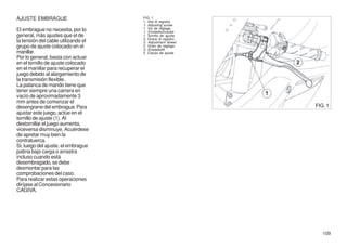 AJUSTE EMBRAGUE                      FIG. 1
                                     1. Vite di registro
                                     1. Adjusting screw
El embrague no necesita, por lo      1. Vis de réglage
                                     1. Einstellschraube
general, más ajustes que el de       1. Tornillo de ajuste
                                     2. Grano di registro
la tensión del cable utilizando el   2. Adjustment dowel
grupo de ajuste colocado en el       2. Grain de réglage
                                     2. Einstellstift
manillar.                            2. Clavija de ajuste
Por lo general, basta con actuar
en el tornillo de ajuste colocado
en el manillar para recuperar el
juego debido al alargamiento de
la transmisión flexible.
La palanca de mando tiene que
tener siempre una carrera en
vacío de aproximadamente 3
mm antes de comenzar el
desengrane del embrague. Para                                FIG. 1
ajustar este juego, actúe en el
tornillo de ajuste (1). Al
destornillar el juego aumenta,
viceversa disminuye. Acuérdese
de apretar muy bien la
contratuerca.
Si, luego del ajuste, el embrague
patina bajo carga o arrastra
incluso cuando está
desembragado, se debe
desmontar para las
comprobaciones del caso.
Para realizar estas operaciones
diríjase al Concesionario
CAGIVA.




                                                                109
 
