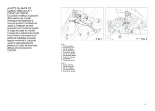 AJUSTE PALANCA DE
MANDO EMBRAGUE Y
FRENO ANTERIOR
Es posible modificar la posición
de la palanca de mando
embrague con respecto al
soporte ajustando la clavija de
ajuste 2. Después de esta
operación es importante regular
el juego del cable de mando.
El juego de la palanca de mando
freno anterior con respecto al
pistón de la bomba se puede                                FIG. 1   FIG. 2
regular mediante la clavija de
ajuste 3 colocada sobre la
                                   FIG. 1
palanca. En caso de anomalía       1. Vite di registro
diríjase al Concesionario          1. Adjusting screw
                                   1. Vis de réglage
CAGIVA.                            1. Einstellschraube
                                   1. Tornillo de ajuste
                                   2. Grano di registro
                                   2. Adjustment dowel
                                   2. Grain de réglage
                                   2. Einstellstift
                                   2. Clavija de ajuste
                                   FIG. 2
                                   3. Vite di registro
                                   3. Adjusting screw
                                   3. Vis de réglage
                                   3. Einstellschraube
                                   3. Tornillo de ajuste




                                                                       111
 