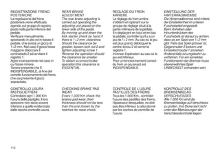 REGISTRAZIONE FRENO                 REAR BRAKE                       REGLAGE DU FREIN                    EINSTELLUNG DER
POSTERIORE                          ADJUSTMENT                       ARRIERE                             HINTERRADBREMSE
La regolazione del freno            The rear brake adjusting is      Le réglage du frein arrière         Die Hinterradbremse wird mittels
posteriore viene effettuata         carried out operating the        s'obtient en opérant sur le         der Einstelleinheit im unteren
agendo sul gruppo di registro       adjusting unit placed on the     groupe de réglage situé à la        Fusshebelteil eingestellt.
posto nella parte inferiore del     lower side of the pedal.         partie inférieure de la pédale.     Beim Anheben oder
pedale.                             By moving up and down the        En déplaçant en haut et en bas      Hinunterdrücken des
Verificare manualmente,             kick starter check by hand if    la pèdale, contrôler qu'il y a un   Fusshebels ist darauf zu achten,
spostando in alto ed in basso il    there is 1÷2 mm. clearance.      jeu de 1÷2 mm. Au cas où le jeu     dass es ein Spiel von 1÷2 mm
pedale, che esista un gioco di      Should the clearance be          est plus grand, débloquer le        gibt. Falls das Spiel grösser ist,
1÷2 mm. Nel caso il gioco fosse     greater, loosen lock nut 2 and   contre-écrou 2 et serrer le         Gegenmutter 2 lockern und
maggiore sbloccare il               tighten adjusting screw 1.       registre 1.                         Einstellschraube 1 anziehen.
controdado 2 ed avvitare il         Reverse the operation should     Inverser l'opération au cas où le   Anderenfalls ist umgekehrt zu
registro 1.                         the clearance be smaller.        jeu est inférieur.                  verfahren. Für ein korrektes
Agire inversamente nel caso in      To obtain a correct brake        Pour un fonctionnement correct      Funktionieren der Bremse muss
cui fosse minore.                   operation this clearance is      du frein un jeu exact est           obenerwähntes Spiel
Tenere presente che É               ESSENTIAL.                       INDISPENSABLE.                      UNBEDINGT vorhanden sein.
INDISPENSABILE, al fine del
corretto funzionamento del freno,
che sia presente il gioco
sopracitato.

CONTROLLO USURA                     CHECKING BRAKE PAD               CONTROLE DE L'USURE                 KONTROLLE DES
PASTIGLIE FRENI                     WEAR                             PASTILLES DES FREINS                BREMSENBELAG-
Controllare ogni 1.000 Km           Every 1,000 Km check the         Tous les 1.000 Km., contrôler       VERSCHLEISSES
l'usura delle pastiglie; il loro    brakes pad wear; their           l'usure des pastilles des freins,   Alle 1.000 Km sind die
spessore non deve essere            thickness should not be less     l'épaisseur desquelles, ne doit     Bremsenbeläge auf Verschleiss
inferiore a quello evidenziato      than the one shown by the        pas être inférieur à celui donné    zu prüfen; ihre Dicke darf nicht
dalle tacche controllo usura.       notches for wear check.          par les coches de contrôle de       unter den Markierungen der
                                                                     l'usure.                            Verschleisskontrolle liegen.




112
 