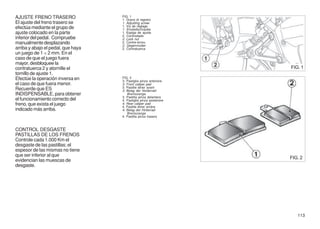 AJUSTE FRENO TRASERO                FIG. 1
                                    1. Grano di registro
El ajuste del freno trasero se      1. Adjusting screw
                                    1. Vis de réglage
efectúa mediante el grupo de        1. Einstellschraube
ajuste colocado en la parte         1. Espiga de ajuste
                                    2. Controdado
inferior del pedal. Compruebe       2. Lock nut
manualmente desplazando             2. Contre-écrou
                                    2. Gegenmutter
arriba y abajo el pedal, que haya   2. Contratuerca
un juego de 1 ÷ 2 mm. En el
caso de que el juego fuera
mayor, desbloquee la
contratuerca 2 y atornille el                                       FIG. 1
tornillo de ajuste 1.
Efectúe la operación inversa en     FIG. 2
                                    3. Pastiglia pinza anteriore
el caso de que fuera menor.         3. Front caliper pad
                                    3. Pastille étrier avant
Recuerde que ES                     3. Belag der Vorderrad-
INDISPENSABLE, para obtener            Bremszange
                                    3. Pastilla pinza delantera
el funcionamiento correcto del      4. Pastiglia pinza posteriore
freno, que exista el juego          4. Rear caliper pad
                                    4. Pastille étrier arriére
indicado más arriba.                4. Belag der Hinterrad-
                                       Bremszange
                                    4. Pastilla pinza trasera



CONTROL DESGASTE
PASTILLAS DE LOS FRENOS
Controle cada 1.000 Km el
desgaste de las pastillas; el
espesor de las mismas no tiene
que ser inferior al que
                                                                    FIG. 2
evidencian las muescas de
desgaste.




                                                                       113
 