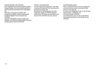 SOSPENSIONE ANTERIORE                                FRONT SUSPENSION                            SUSPENSION AVANT
Per il regolare funzionamento della forcella è       For the regular fork operation, both legs   Pour un fonctionnement correct, les tiges de
indispensabile che in entrambe le gambe si           must be provided with the necessary oil     la fourche doivent avoir la quantité d'huile
trovi la prevista quantità di olio (vedi pagina      quantity (see page 26).                     prévue (voir page 26).
26).                                                 Should the oil be replaced or the fork      En cas d'une vindange d'huile, ou de révision
Nel caso si dovesse procedere alla                   inspected, apply to CAGIVA dealers.         de la fourche, s'adresser à un
sostituzione dell'olio o alla revisione della        Instructions for these two operations are   Concessionnaire CAGIVA.
forcella rivolgeteVi al Concessionario               faund in the CAGIVA service manual.         Les instructions pour ces deux opérations
CAGIVA.                                                                                          sont contenues dans le manual de service
Istruzioni dettagliate circa la sostituzione                                                     CAGIVA.
dell'olio e la revisione della forcella si trovano
sul Manuale di Servizio CAGIVA.




118
 