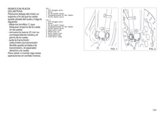 REMOCION RUEDA                     FIG. 1
                                   1. Vite fissaggio perno
DELANTERA                          1. Screw
Posicione debajo del motor un      1. Vis de fixation moyeu
                                   1. Feststellschraube für den Zapfen
soporte a fin de que la rueda      1. Tornillo fijación perno
quede alzada del suelo y haga lo   FIG. 2
siguiente:                         1. Vite fissaggio perno
                                   1. Screw
- afloje los tornillos (1) que     1. Vis de fixation moyeu
  bloquean el perno de la rueda    1. Feststellschraube für den Zapfen
                                   1. Tornillo fijación perno
  en las patas;                    2. Dado perno ruota
- remueva la tuerca (2) con su     2. Wheel axle nut
                                   2. Ecrou moyeu roue
  correspondiente roseta y el      2. Radzapfenmutter
                                   2. Cubo perno rueda
  perno de la rueda;
- quite la transmisión
  velocímetro (la transmisión
  flexible queda anclada a la
  transmisión), el separador                                             FIG. 1   FIG. 2
  derecho y la rueda.
Para volver a montar siga estas
operaciones en sentido inverso.




                                                                                     123
 