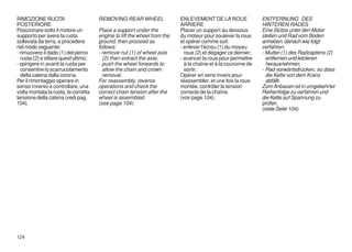 RIMOZIONE RUOTA                       REMOVING REAR WHEEL                 ENLEVEMENT DE LA ROUE               ENTFERNUNG DES
POSTERIORE                                                                ARRIERE                             HINTEREN RADES
Posizionare sotto il motore un        Place a support under the           Placer un support au dessous        Eine Stütze unter den Motor
supporto per avere la ruota           engine to lift the wheel from the   du moteur pour soulever la roue     stellen und Rad vom Boden
sollevata da terra, e procedere       ground, then proceed as             et opérer comme suit:               anheben; danach wie folgt
nel modo seguente:                    follows:                            - enlever l'écrou (1) du moyeu      verfahren:
- rimuovere il dado (1) del perno     - remove nut (1) of wheel axle        roue (2) et dégager ce dernier;   - Mutter (1) des Radzapfens (2)
  ruota (2) e sfilare quest'ultimo;     (2) then extract the axle;        - avancer la roue pour permettre      entfernen und letzteren
- spingere in avanti la ruota per     - push the wheel forwards to          à la chaîne et à la couronne de     herausnehmen;
  consentire lo scarrucolamento         allow the chain and crown           sortir.                           - Rad vorwärtsdrücken, so dass
  della catena dalla corona.            removal.                          Opérer en sens invers pour            die Kette von dem Kranz
Per il rimontaggio operare in         For reassembly, reverse             réassembler, et une fois la roue      abfällt.
senso inverso e controllare, una      operations and check the            montée, contrôler la tension        Zum Anbauen ist in umgekehrter
volta montata la ruota, la corretta   correct chain tension after the     correcte de la chaîne.              Reihenfolge zu verfahren und
tensione della catena (vedi pag.      wheel is assembled.                 (voir page 104).                    die Kette auf Spannung zu
104).                                 (see page 104).                                                         prüfen.
                                                                                                              (siete Seite 104).




124
 