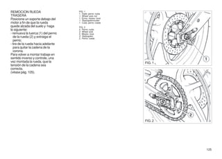 REMOCION RUEDA                      FIG. 1
                                    1. Dado perno ruota
TRASERA                             1. Wheel axle nut
Posicione un soporte debajo del     1. Ecrou moyeu roue
                                    1. Radzapfenmutter
motor a fin de que la rueda         1. Cubo perno rueda
quede alzada del suelo y haga       FIG. 2
lo siguiente:                       2. Perno ruota
                                    2. Wheel axle
- remueva la tuerca (1) del perno   2. Moyeu roue
  de la rueda (2) y extraiga el     2. Radzapfen
                                    2. Perno rueda
  perno;
- tire de la rueda hacia adelante
  para quitar la cadena de la
  corona.
Para volver a montar trabaje en
sentido inverso y controle, una
vez montada la rueda, que la                              FIG. 1
tensión de la cadena sea
correcta.
(véase pág. 105).




                                                          FIG. 2




                                                                   125
 