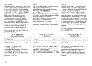 PNEUMATICI                                     TIRES                                          PNEUS
Il motociclo monta pneumatici TUBELESS         The motorcycle mounts TUBELESS tires           La moto monte pneus TUBELESS (sans
(senza camera d'aria) con cerchi e valvole     with proper rims and valves.                   chambre à air) avec jantes et soupapes
di tipo adatto; è pertanto indispensabile      It is essential to use pneumatics bearing      adaptes; il devient donc indispensable de
montare pneumatici che riportino la scritta    the writing: TUBELESS TIRE                     monter pneus ayant l'inscription:
TUBELESS TIRE APPLICABLE. Viste le             APPLICABLE.                                    TUBELESS TIRE APPLICABLE. Etant
leggere proprietà autosigillanti, queste       Since tubeless tires have not good airtight    donné que ces pneus ont des propriétés
coperture possono sgonfiarsi molto             properties, periodically check the pressure,   peu cachetantes, ils se peuvent dégonfler
lentamente; si raccomanda perciò di            which must be always correct.                  très lentement. Contrôler donc s'il y a des
verificare attentamente se compaiono           Check the tread wear according to the          crevaisons lorsque les pneus ne sont pas
forature nel caso in cui i pneumatici non      descriptions on the “Periodical                complètement gonflés. Garder les pneus à
siano completamente gonfi. Mantenere           maintenance card” on page 67.                  la pression correcte et contrôler l'usure de
sempre la corretta pressione e controllare                                                    la bande. selon les decriptions indiquées
l'usura del battistrada in accordo con le      Never use inner tubes with tubeless tires.     dans la “ Fiche d’entretien périodique” au
scadenze indicate nella “Scheda di                                                            pag. 68.
manutenzione periodica” a pag. 66.
                                                                                              Ne jamais utiliser la chambre à air avec
Non utilizzare mai la camera d'aria con                                                       pneus TUBELESS.
pneumatici TUBELES

             ALTEZZA MINIMA                              MINIMUM HEIGHT OF                               HAUTEUR MINIMALE
            DEL BATTISTRADA                                  THE TREAD                                     DE LA BANDE

 ANTERIORE                          2 mm        FRONT                            2 mm          AVANT                            2 mm

 POSTERIORE                         2 mm        REAR                             2 mm          ARRIERE                           2 mm


LUBRIFICAZIONE RINVIO                          SPEEDOMETER DRIVE LUBRICATION                  GRAISSAGE RENVOI COMPTEUR
CONTACHILOMETRI                                The speedometer drive is located on the        KILOMETRIQUE
Il rinvio del contachilometri si trova sulla   left side of the front wheel.                  Le renvoi du compteur kilométrique se
sinistra della ruota anteriore.                Lubricate according to the descriptions on     trouve à gauche de la roue avant.
Lubrificare in accordo con le scadenze         the “Periodical maintenance card” on page      Graisser selon les decriptions indiquées
indicate nella “Scheda di manutenzione         67.                                            dans la “ Fiche d’entretien périodique” au
periodica” a pag. 66.                                                                         pag. 68.



126
 