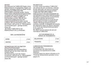 REIFEN                                         NEUMATICOS
Das Motorrad hat TUBELESS Reifen (ohne         La moto monta neumáticos TUBELESS
Reifenschlauch) mit geeigneten Felgen und      (sin cámara de aire) con llantas y válvulas
Ventilen; deswegen dürfen nur Reifen mit der   de tipo adecuado; por tanto es necesario
Bezeichnung TUBELESS TIRE                      montar neumáticos que tengan el rótulo
APPLICABLE verwendet werden. Solche            TUBELESS TIRE APPLICABLE.
Reifen haben selbstdichtende Eigenschaften     Dado que tienen reducidas propiedades de
und lassen die Luft sehr langsam ab; es        hermeticidad al aire, estas cubiertas pueden
empfiehlt sich, Reifen sorgfältig auf          desinflarse muy lentamente; se recomienda
Durchschlag zu prüfen, falls sie nicht         por tanto comprobar atentamente si
vollkommen aufgepumpt sind. Den                aparecen perforaciones en el caso de que
vorgeschriebenen Druck halten und die          los neumáticos no estén completamente
Laufbahn alle auf Verschleiss prüfen. nach     inflados. Mantenga siempre la presión
den Fristen, daß auf sie im “ Wartungsplan     correcta y controle el desgaste de la banda
und Kontrollcoupon “ gezeigt werden            de rodamiento según los plazos indicados
(Seite 69).                                    en la “Ficha de mantenimento periódico”
 Mit Reifen TUBELESS ist der                   en la página 70.
Reifenschlauch nie zu verwenden.               No utilice nunca la cámara de aire con
                                               neumáticos TUBELESS.

          MIN. LAUFBAHNHÖHE                             ALTURA MINIMA DE LA
                                                       BANDA DE RODAMIENTO

 VORN                               2 mm        DELANTERO                          2 mm

 HINTEN                             2 mm        TRASERO                            2 mm


SCHMIERUNG DES KILOMETER-                      LUBRICACION TRANSMISION
ZÄHLERVORGELEGES                               VELOCIMETRO
Das Vorgelege des Kilometerzählers             La transmisión del velocímetro se
befindet sich auf der linken Seite des         encuentra a la izquierda de la rueda
vorderen Rads.                                 delantera.
Die Schmierung nach den Fristen                Lubrique según los plazos indicados en la
vornehmen, daß auf sie im “ Wartungsplan       “Ficha de mantenimento periódico” en la
und Kontrollcoupon “ gezeigt werden            página 70.
(Seite 69).
.
                                                                                              127
 