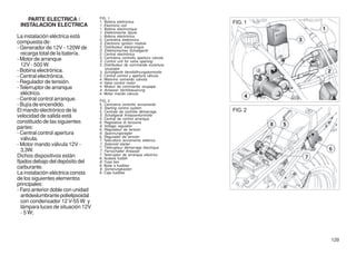 PARTE ELECTRICA /                FIG. 1
 INSTALACION ELECTRICA
                                     1. Bobina elettronica
                                     1. Electronic coil
                                                                                FIG. 1
                                     1. Bobine électronique
                                     1. Elektronische Spule
La instalación eléctrica está        1. Bobina electrónica
                                     2. Centralina elettronica
compuesta de:                        2. Electronic ignition module
- Generador de 12V - 120W de         2. Distributeur électronique
                                     2. Elektronisches Schaltgerät
   recarga total de la batería.      2. Central electrónica
- Motor de arranque                  3. Centralina controllo apertura valvola
                                     3. Control unit for valve opening
   12V - 500 W.                      3. Distributeur de commande ouverture
                                        soupape
- Bobina electrónica.                3. Schaltgerät Ventilöffnungskontrolle
- Central electrónica.               3. Central control y apertura válvula
                                     4. Motorino comando valvola
- Regulador de tensión.              4. Valve control motor
- Telerruptor de arranque            4. Moteur de commande soupape
                                     4. Anlasser Ventilsteuerung
   eléctrico.                        4. Motor mando válvula
- Central control arranque.          FIG. 2
- Bujía de encendido.                5. Centralina controllo avviamento
                                     5. Starting control system
El mando electrónico de la           5. Centrale de contrôle démarrage          FIG. 2
velocidad de salida está             5. Schaltgerät Anlasserkontrolle
                                     5. Central de control arranque
constituido de las siguientes        6. Regolatore di tensione
partes:                              6. Voltage regulator
                                     6. Régulateur de tension
- Central control apertura           6. Spannungsregler
                                     6. Regulador de tensión
   válvula.                          7. Teleruttore avviamento elettrico
- Motor mando válvula 12V -          7. Solenoid starter
                                     7. Télérupteur démarrage électrique
   3,3W.                             7. Fernschalter Anlasser
Dichos dispositivos están            7. Telerruptor de arranque eléctrico
                                     8. Scatola fusibili
fijados debajo del depósito del      8. Fuse box
                                     8. Boite a fusibles
carburante.                          8. Sicherungkasten
La instalación eléctrica consta      8. Caja fusibles
de los siguientes elementos
principales:
- Faro anterior doble con unidad
   antideslumbrante polielipsoidal
   con condensador 12 V-55 W y
   lámpara luces de situación 12V
   - 5 W;




                                                                                         129
 
