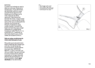 BATERIA                              FIG. 1
                                     1. Vite fissaggio sellino pilota
La batería se entrega en seco y      1. Driver saddle fixing screw
debe ser activada mediante la        1. Vis de fixation selle conducteur
                                     1. Feststellschraube Fahrersattel
introducción, en los elementos,      1. Tornillo fijación sillín piloto
del electrólito sulfúrico cuyas
características figuran en la
tarjeta que se entrega con la
moto. Después de dicha
operación, deje descansar
durante dos horas. Cargue luego
durante un máximo de dos horas
(para evitar que se sobrecaliente)
usando una corriente de 1
Amperio. Acabada la carga,
nivele el ácido y conecte a la
batería el tubo de purga y luego
colóquela en su alojamiento.                                               FIG. 1
Conecte el cable ROJO al (+) y
el NEGRO al (-) habiendo ya
eliminado el perno que une los
cables de la batería entre sí.

Sólo en estas condiciones la
moto está lista para el uso.

Recuerde que la duración de la
batería depende del cuidado que
se le da y no del tiempo de
funcionamiento o de los kilóme-
tros recorridos. MENSUAL-
MENTE, o más a menudo si el
clima es cálido, hay que controlar
el nivel a través de los orificios
colocados en la tapa colocada
delante del panel derecho, y si
fuera necesario, añadir agua
destilada en los elementos.

                                                                              133
 