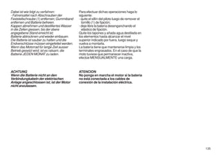 Dabei ist wie folgt zu verfahren:            Para efectuar dichas operaciones haga lo
- Fahrersattel nach Abschrauben der          siguiente:
Feststellschraube (1) entfernen; Gummiband   - quite el sillín del piloto luego de remover el
entfernen und Batterie befreien.               tornillo (1) de fijación;
Kappen abnehmen und destilliertes Wasser     - deje libre la batería desenganchando el
in die Zellen giessen, bis der obere           elástico de fijación.
angegebene Stand erreicht ist;               Quite los tapones y añada agua destilada en
Batterie abtrocknen und wieder einbauen.     los elementos hasta alcanzar el nivel
Die Batterie ist sauber zu halten und die    superior indicado por fuera, luego seque y
Endverschlüsse müssen eingefettet werden.    vuelva a montarla.
Wenn das Motorrad für lange Zeit ausser      La batería tiene que mantenerse limpia y los
Betrieb gesetzt wird, ist es ratsam, die     terminales engrasados. En el caso de que la
Batterie JEDEN MONAT zu laden.               moto tuviese que permanecer inactiva,
                                             efectúe MENSUALMENTE una carga.



ACHTUNG                                      ATENCION
Wenn die Batterie nicht an den               No ponga en marcha el motor si la batería
Verbindungkabeln der elektrischen            no está conectada a los cables de
Anlage angeschlossen ist, ist der Motor      conexión de la instalación eléctrica.
nicht anzulassen.




                                                                                                135
 