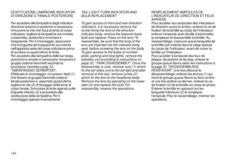 SOSTITUZIONE LAMPADINE INDICATORI                  TAIL-LIGHT TURN INDICATOR AND                         REMPLACEMENT AMPOULES DE
DI DIREZIONE E FANALE POSTERIORE                   BULB REPLACEMENT                                      L'INDICATEUR DE DIRECTION ET FEUX
                                                                                                         ARRIERE
Per accedere alle lampadine degli indicatori       To gain access to front and rear direction            Pour accéder aux ampoules des indicateurs
direzione anteriori e posteriori è necessario      indicators, it is necessary remove the                de direction avant et arrière, enlever la vis de
rimuovere la vite che fissa la lente al corpo      screw fixing the lens to the direction                fixation de la lentille au corps de l'indicateur;
indicatore, togliere la lampadina con innesto      indicator body, remove the bayonet-base               enlever l'ampoule avec douille à baîonnette,
a baionetta, sostituirla e rimontare il            bulb and replace. Press on the lens. To               la remplacer et réassembler la lentille. Au
trasparente. Per il rimontaggio, assicurarsi       reassemble, be sure that the tong of the              réassemblage, s'assurer que la languette de
che la linguetta del trasparente sia inserita      lens are inserted into the indicator body             la lentille soit insérée dans le siège spécial
nell'apposita sede del corpo indicatore prima      seat, before screwing the lens on the body.           du corps de l'indicateur, avant de visser la
di avvitare su quest'ultimo la lente.              To gain access to the bulbs of number                 lentille sur l'indicateur.
Per accedere alla lampadina delle luci targa,      plate, parking and stop lights, remove the            Pour accéder à lampoule des feux de
posizione e arresto è necessario rimuovere il      tailsides unit according to instructions on           plaque, de position et de stop, enlever le
gruppo codone-fianchetti secondo la                page 32, "TANK DISASSEMBLY". Once the                 groupe queue-flancs selon les instructions à
procedura riportata a pag. 32,                     disassembly is over, remove nuts (1) which            la page 32, "DESASSEMBLAGE
"SMONTAGGIO SERBATOIO".                            fix the tail-sides unit to the tail light and after   RESERVOIR". Une fois effectué le
Effettuato lo smontaggio, rimuovere i dadi (1)     removal of this last, remove screw (2)                désassemblage, enlever les écrous (1) qui
che fissano al gruppo fianchetti-codone            which fix the lens to the headlamp body.              fixent le groupe queue-flancs au feux arrière
fanale posteriore e, asportato quest'ultimo,       Remove the lens by operating on the lower             et une fois enlevé ce dernier, enlever la vis
togliere la vite (2) di fissaggio della lente al   tabs (3) and replace the bulb. For                    de fixation (2) de la lentille au corps du phare.
corpo fanale. Svincolare la lente agendo sulle     reassembly, reverse the operations.                   Enlever la lentille en agissant sur les
linguette inferiori (3) e procedere alla                                                                 languette inférieure (3) et remplacer
sostituzione della lampadina. Per il                                                                     l'ampoule. Pour le rassemblage, inverser les
rimontaggio operare inversamente.                                                                        opérations.




140
 