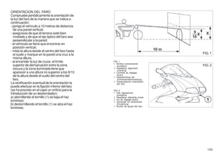 ORIENTACION DEL FARO
Compruebe periódicamente la orientación de
la luz del faro de la manera que se indica a
continuación:
- ponga el vehículo a 10 metros de distancia
  de una pared vertical;
- asegúrese de que el terreno esté bien
  nivelado y de que el eje óptico del faro sea
  perpendicular a la pared;
- el vehículo se tiene que encontrar en
  posición vertical;
- mida la altura desde el centro del faro hasta
  el suelo y marque en la pared una cruz a la                                       FIG. 1
  misma altura;
- al encender la luz de cruce, el límite           FIG. 1
                                                   1. Verifica orientamento
  superior de demarcación entre la zona               proiettore                    FIG. 2
  oscura y la zona iluminada tiene que             1. Headlamp alignment
                                                      checking
  aparecer a una altura no superior a los 9/10     1. Contrôle du réglage
  de la altura desde el suelo del centro del          phare
                                                   1. Ueberprüfung der
  faro.                                               Scheinwerfereinstellung
                                                   1. Comprobación orientación
La rectificación eventual de la orientación la        del faro
puede efectuar en la fijación inferior del faro
(se ha previsto en el capó un orificio para la     FIG. 2
introducción de un destornilador):                 1. Vite regolazione
                                                       proiettore
a) atornillando el tornillo (1) se baja el haz     1. Headlamp adjusting screw
                                                   1. Vis de réglage phare
luminoso;                                          1. Schraube für senkrechte
b) destornillando el tornillo (1) se alza el haz       Einstellung
                                                   1. Tornillo de ajuste del faro
luminoso.




                                                                                       143
 
