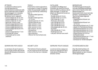 ATTREZZI                              TOOLS                                  OUTILLAGE                          WERKZEUGE
La dotazione attrezzi per le          A tool kit for routine operations      La dotation d'outillage pour       Die Werkzeugausrüstung für
normali operazioni di                 is provided in a bag (2) located       l'entretien de routine se trouve   normale Handhabung befindet
manutenzione è contenuta nella        under the passenger saddle (it         dans le coffret au dessous de la   sich in einer Tasche unter dem
borsa sistemata sotto al sellino      can be reached by unblocking           selle passager. (L'accés est       Beifahrersattel (um
del passeggero (vi si accede          lock 1):                               obtenu en desserrant la serrure    heranzukommen muss man das
sbloccando la serratura 1).           - Double ended spanner,                1). Il contient:                   Schloss 1 aufschliessen); die
Gli attrezzi sono i seguenti:           8-10 mm.                             - Double clé de 8-10 mm.           Tasche beinhaltet folgende
- Chiave doppia da 8-10 mm.           - Double ended spanner,                - Double clé de 12-13 mm.          Werkzeuge:
- Chiave doppia da 12-13 mm.            12-13 mm.                            - Clé à tube de 21 mm.             - Doppelsteckschlüssel von
- Chiave a tubo da 21 mm.             - Socket spanner 21 mm.                - Pivot pour clé à tube.             8-10 mm.
- Spina per chiave a tubo             - Socket spanner pin.                  - Clé à douille de 4 mm.           - Doppelsteckschlüssel von
- Chiave esagonale da 4 mm.           - Allen wrench, 4 mm.                  - Clé à douille de 5 mm.             12-13 mm.
- Chiave esagonale da 5 mm.           - Allen wrench, 5 mm.                  - Clé a douille de 6 mm.           - Rohrsteckschlüssel von 21 mm
- Chiave esagonale da 6 mm.           - Allen wrench, 6 mm.                  - Clé polygonale de 25 mm.         - Zapfen für Rohrsteckschlüssel
- Chiave poligonale da 25 mm.         - Box wrench, 25 mm.                   - Tounevis                         - Sechskantschlüssel von 4 mm
- Cacciavite                          - Screwdriver.                         - Clé à douille de 17 mm.          - Sechskantschlüssel von 5 mm
- Chiave esagonale da 17 mm           - Allen wrench, 17 mm.                 - Prolonge pour clé                - Sechskantschlüssel von 6 mm
- Prolunga per chiave                 - Key extension.                       - Clé pour axe de roue avant       - Ringschlüssel con 25 mm
- Chiave per perno ruota              - Wrench for front wheel axle.                                            - Schraubenzieher.
  anteriore.                                                                                                    - Sechskantschlüssel von 17 mm
                                                                                                                - Schlüsselverlängerung.
                                                                                                                - Schlüssel für Vorderradzapfen



SERRATURA PER CASCO                   HELMET LOCK                            SERRURE POUR CASQUE                STURZHELMSCHLOSS

La serratura (2) per il casco si      The helmet (2) lock is placed          La serrure (2) du casque se        Das Sturzhelmschloss (2)
trova sul lato sinistro del veicolo   on the motorcycle left hand side       trouve du côté gauche de la        befindet sich auf der linken
davanti all'indicatore di direzione   in front of the rear turn indicator.   moto devant l'indicateur de        Motorradseite vor dem hinteren
posteriore.                                                                  direction arrière.                 Richtungsanzeiger.




144
 
