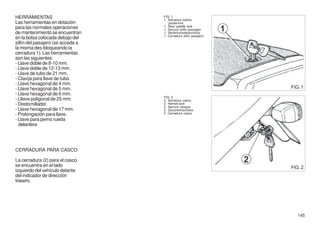 HERRAMIENTAS                       FIG. 1
                                   1. Serratura sellino
Las herramientas en dotación          posteriore
para las normales operaciones      1. Rear saddle lock
                                   1. Serrure selle passager
de mantenimiento se encuentran     1. Beifahrersattelschloss
                                   1. Cerradura sillín pasajero
en la bolsa colocada debajo del
sillín del pasajero (se accede a
la misma des-bloqueando la
cerradura 1). Las herramientas
son las siguientes:
- Llave doble de 8-10 mm.
- Llave doble de 12-13 mm.
- Llave de tubo de 21 mm.
- Clavija para llave de tubo.
- Llave hexagonal de 4 mm.
- Llave hexagonal de 5 mm.                                        FIG. 1
- Llave hexagonal de 6 mm.
                                   FIG. 2
- Lllave poligonal de 25 mm.       2. Serratura casco
- Destornillador.                  2. Helmet lock
                                   2. Serrure casque
- Llave hexagonal de 17 mm.        2. Sturzhelmschloss
- Prolongación para llave.         2. Cerradura casco
- Llave para perno rueda
  delantera




CERRADURA PARA CASCO

La cerradura (2) para el casco
se encuentra en el lado                                           FIG. 2
izquierdo del vehículo delante
del indicador de dirección
trasero.




                                                                     145
 
