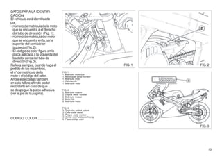 DATOS PARA LA IDENTIFI-
CACION
El vehículo está identificado
por:
- número de matrícula de la moto
  que se encuentra a el derecho
  del tubo de dirección (Fig. 1);
- número de matrícula del motor
  que se encuentra en la parte
  superior del semicárter
  izquierdo (Fig. 2);
- El código de color figura en la
  placa aplicada a la izquierda del
  bastidor cerca del tubo de
  dirección (Fig. 3).
Refiera siempre, cuando haga el                                       FIG. 1   FIG. 2
pedido de los recambios,
el n° de matrícula de la              FIG. 1
                                      1. Matricola motociclo
moto y el código del color.           1. Motorcycle serial number
Anote este código también             1. Matricule moto
                                      1. Rahmen-Nr.
en este folleto a fin de poder        1. Matrícula moto
recordarlo en caso de que
se despegue la placa adhesiva         FIG. 2
                                      2. Matricola motore
(ver al pie de la página).            2. Engine serial number
                                      2. Matricule moteur
                                      2. Motor-Nr.
                                      2. Matrícula motor

                                      FIG. 3
                                      3. Targhetta codice colore
                                      3. Color code decal
                                      3. Plaque code couleur
                                      3. Schild mit Farbbezeichnung
CODIGO COLOR ...................      3. Placa código color


                                                                               FIG. 3




                                                                                    13
 