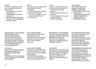 CHIAVI                                    KEYS                                 CLES                                  SCHLÜSSEL
La chiave in duplicato, fornita           The duplicate key, supplied with     La clef, en double, fournie avec      Der mit dem Motorrad in
con il motociclo consente di              the motorcycle, allows               la moto vous permet d'agir sur:       doppelter Ausfertigung
intervenire su:                           intervention:                        1 - Démarreur/verrou de               mitgelieferte Schlüssel:
1 - Interruttore di accensione/           1 - ignition switch/steering lock.     direction.                          1 - Zündschalter/Lenkschloss
    bloccasterzo.                         2 - lock of fuel tank tap.           2 - Serrure du robinet réservoir      2 - Schloss des
2 - Serratura tappo serbatoio             3 - lock of rear saddle (access        d'essence.                              Kraftstoffbehälterspfropfens
    carburante.                               to glove compartment).           3 - Serrure selle arrière (accès      3 - Beifahrersattelschloss
3 - Serratura sellino posteriore          4 - helmet lock.                       à la boîte à gants).                    (Werkzeugtasche)
    (accesso vano portaoggetti).                                               4 - Serrure du casque.                4 - Sturzhelmverschluss
4 - Serratura casco.




SMONTAGGIO CARROZZERIA                    BODY DISASSEMBLY                     DEMONTAGE CARROSSERIE                 KAROSSERIEDEMONTAGE
Per poter effettuare alcuni               For adjusting or maintenance         Pour effectuer des opérations de      Um einige Einstellungs- bzw.
interventi di registrazione o             interventions remove                 réglage ou d'entretien, enlever des   Wartungsoperationen
manutenzione, è necessario                motorcycle's body. As regards        éléments de la carosserie.            durchführen zu können, muss
rimuovere in alcune sue parti la          operations to be carried out,        Se reférer aux instructions ci-       man einige Teile der Karosserie
carrozzeria. Pertanto, in corrispon-      refer to the instructions            dessous en corréspondance de          abnehmen. Naben der
denza dell'operazione da effettua-        hereunder.                           l'opération à effectuer.              durchzuführenden Operation
re, sarà fatto riferimento alle                                                                                      wird auf die unten angeführten
istruzioni sottoriportate.                                                                                           Anweisungen hingewiesen.

CUPOLINO                                  HEADLIGHT FAIRING                    CARENAGE                              SCHEINWERFERVERKLEIDUNG
Svitare la vite centrale di fissaggio     Unscrew the central fastening        Dévisser la vis centrale de fixage    Die zentrale Befestigungs-
degli specchietti retrovisori e           screw of the driving mirror and      des rétroviseurs et décrocher ces     schraube der Rückspiegel
sganciarli dal supporto del               unhook them from the headlight       derniers du support du carénage.      ausschrauben und sie vom
cupolino.                                 fairing support.                     Dévisser les deux vis (1) de          Verkleidungshalter loslösen. Die
Svitare le due viti (1) di fissaggio al   Unscrew the two fastening            fixage au support phare et            zwei Befestigungsschrauben (1)
supporto faro e sganciare i quattro       screws (1) of the head-light and     décrocher les quatres pivots (2)      des Scheinwerferhalters
perni (2) laterali.                       unhook the four side pins (2).       latéraux.                             ausschrauben und die vier
                                                                                                                     seitlichen Bolzen (2) loslösen.

14
 