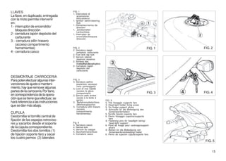 LLAVES                                FIG. 1
                                      1. Interruttore di
La llave, en duplicado, entregada         accensione/
                                          bloccasterzo
con la moto permite intervenir        1. Ignition switch/steering
en:                                       lock
                                      1. Démarreur/verrou de
1 - interruptor de encendido/             direction
    bloquea dirección                 1. Zündschalter/
                                          Lenkschloss
2 - cerradura tapón depósito del      1. Interruptor de
    carburante                            encendido/bloquea
                                          dirección
3 - cerradura sillín trasero
    (acceso compartimento
    herramientas)                     FIG. 2                                                                  FIG. 1   FIG. 2
                                      2. Serratura tappo
4 - cerradura casco                      serbatoio carburante
                                      2. Fuel tank tap lock
                                      2. Serrure robinet
                                         réservoir essence
                                      2. Schloss des
                                         Kraftstoffbehälterspfropfens
                                      2. Cerradura tapón
                                         depósito del
                                         carburante

DESMONTAJE CARROCERIA
Para poter efectuar algunas inter-    FIG. 3
                                      3. Serratura sellino
venciones de ajuste o manteni-           posteriore (accesso
                                         vano portaoggetti)
miento, hay que remover algunas       3. Lock of rear saddle
partes de la carrocería. Por tano,       (access to glove
                                                                                                              FIG. 3   FIG. 4
                                         compartment)
en correspondencia de la opera-       3. Serrure selle arrière
ción que se tiene que efectuar, se       (accès à la boîte à
                                         gants)                         FIG. 5
hará referencia a las instrucciones   3. Beifahrersattelschloss         5. Vite fissaggio supporto faro
                                         (Werkzeugtasche)               5. Head-light holder fixing screw
que se dan más abajo.                 3. Cerradura sillín trasero       5. Vis fixage support phare
                                         (acceso                        5. Schraube für die Befestigung des
                                         compartimento                      Scheinwerferhalters
CUPULA                                   herramientas)                  5. Tornillo fijación soporte faro
Destornillar el tornillo central de                                     6. Perno fissaggio cupolino/supporto
                                                                            faro
fijación de los espejos retroviso-                                      6. Fastening pins for headlight fairing/
res y sacarlos desde el soporte       Fig. 4                                head-light support
                                      4. Serratura casco                6. Pivot de fixage pour carénage/support
de la cúpula correspondiente.         4. Helmet lock                        phare
                                      4. Serrure du casque              6. Bolzen für die Befestigung von
Destornillar los dos tornillos (1)    4. Sturzhelmverschluss                Scheinwerferverkleidung/-halter
de fijación soporte faro y sacar      4. Cerradura casco                6. Perno de sujeción cúpula/soporte faro
los cuatro pernos (2) laterales
                                                                                                                        FIG. 5


                                                                                                                            15
 