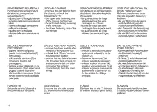 SEMICARENATURE LATERALI                   SIDE HALF-FAIRING                      SEMI-CARENAGES LATERAUX              SEITLICHE HALFSCHALEN
Per rimuovere le semicarenature           To remove the half-fairings from       Afin d'enlever les semicarénages     Um die Halfschalen vom
dal telaio occorre sganciare i            the chassis, unhook the                du châssis, décrocher les pivots     Rahmen zu entfernen, muss
seguenti perni (1):                       following pins (1):                    (1) suivants:                        man die folgenden Bolzen (1)
- i quattro perni di fissaggio laterale   - four upper side fastening pins       - les quatres pivots de fixage       loslösen:
  superiore delle semicarenature al         of the chassis half-fairings;           latéral supérieur des semi-       - die vier Bolzen für die obere
  telaio;                                 - the pin for half-fairing fastening      carénages au châssis;               seitliche Befestigung der
- il perno di fissaggio semicarene          in the front side;                   - le pivot de fixage des semi-         Halfschalen am Rahmen;
  nella parte anteriore;                  - four lower fastening pins of the        carénages dans la partie avant;   - den Bolzen für die Befestigung
- i quattro perni di fissaggio              half-fairings                        - les quatres pivots de fixage         der Halfschalen im Vorderteil;
  inferiore delle semicarenature tra                                                inférieur des semicarénages.      - die vier Bolzen für die untere
  loro.                                                                                                                 Befestigung der Halfschalen.



SELLA E CARENATURA                        SADDLE AND REAR FAIRING                SELLE ET CARÉNAGE                    SATTEL UND HINTERE
POSTERIORE                                - remove the driver saddle after       ARRIERE                              VERKLEIDUNG
- togliere il sellino del pilota            removal of fixing screw (2);         - enlever la selle du conducteur     - Fahrersattel nach Abschrauben
  previa rimozione della vite (2)         - unblock lock (3) and remove            après avoir enlevée la vis de        der Feststellschraube (2)
  di fissaggio;                             the passenger saddle;                  fixation (2);                        entfernen;
- sbloccare la serratura (3) e            - remove the two lateral screws        - desserrer la serrure (3) et        - Schloss (3) aufschliessen und
  rimuovere il sellino del                  (4), the upper two screws (5)          enlever la selle du passager;        Beifahrersattel entfernen;
  passeggero;                               and remove the tail unit after       - enlever le deux vis avant (4),     - die zwei Seitenschrauben (4)
- togliere le due viti laterali (4), le     removal of the tail light              les deux vis supérieures (5) et      und die zwei oberen Schrauben
  due superiori (5) ed asportare il         connection (6) from the main           enlever le groupe queue après        (5) abschrauben; die Heck-
  gruppo codone dopo aver                   wiring;                                avoir enlevé la connexion (6)        Gruppe nach Trennung der
  staccato la connessione (6) del                                                  du feu arrière du câblage            Rücklichtverbindung (6) von der
  fanale posteriore dal cablaggio                                                  principal;                           Hauptverdrahtung entfernen;
  principale;


FIANCHETTI                                SIDE PANELS                            FLANCS                               FLANKEN
Svitare le sei viti (7) laterali e        Unscrew the six side screws            Dévisser les six vis (7) latéraux    Die sechs seitlichen Schrauben
rimuovere le due fiancatine.              (7) and remove the two body            et enlever les deux petits flancs.   (7) ausschrauben und die Flanken
                                          sides.                                                                      entfernen.



16
 